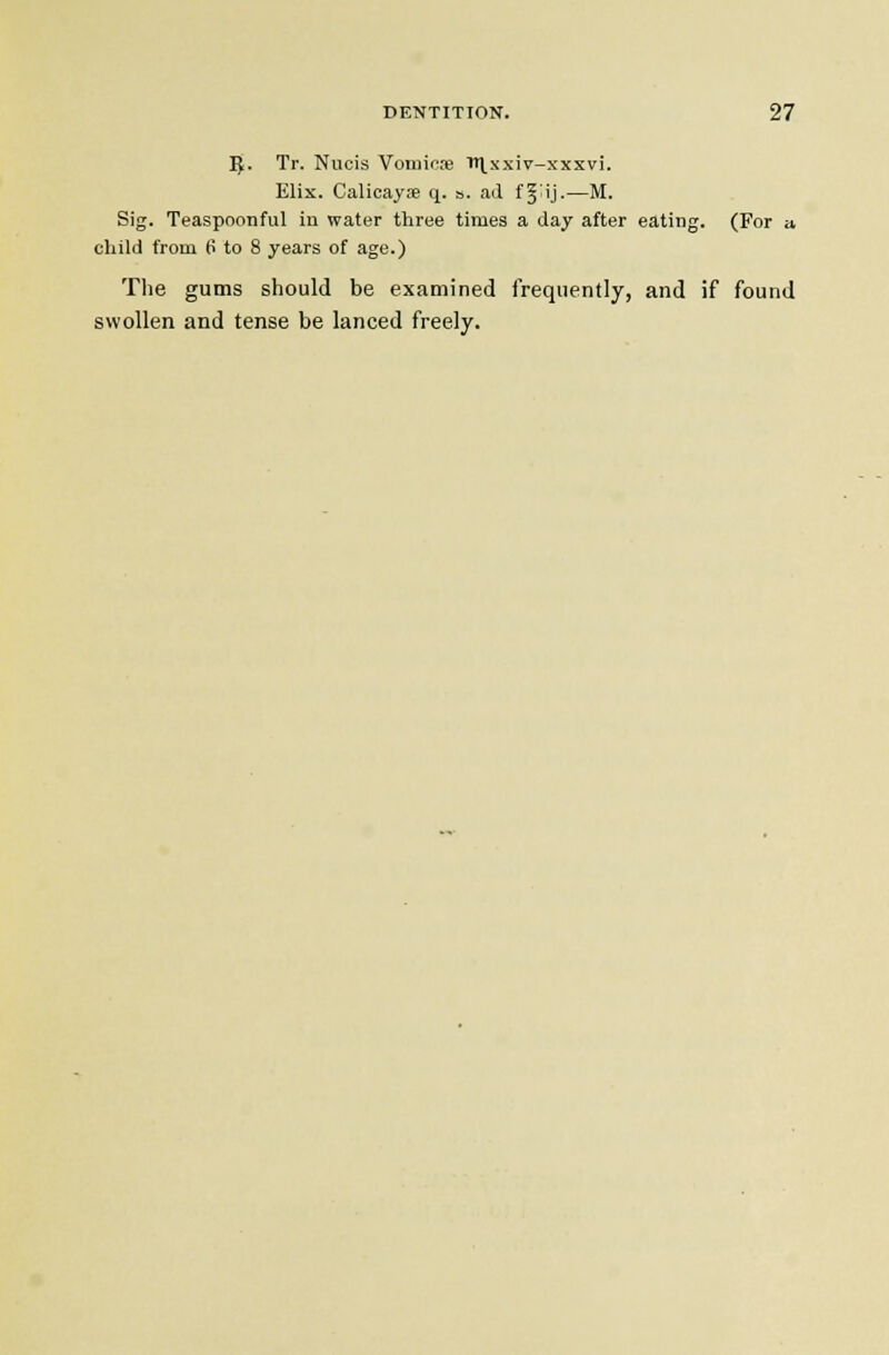 Ij. Tr. Nucis Voniiose lH^xxiv-xxxvi. Elix. Calicayse q. s. ad fj ij-—M. Sig. Teaspoonful in water three times a day after eating. (For a, child from 6 to 8 years of age.) The gums should be examined frequently, and if found swollen and tense be lanced freely.