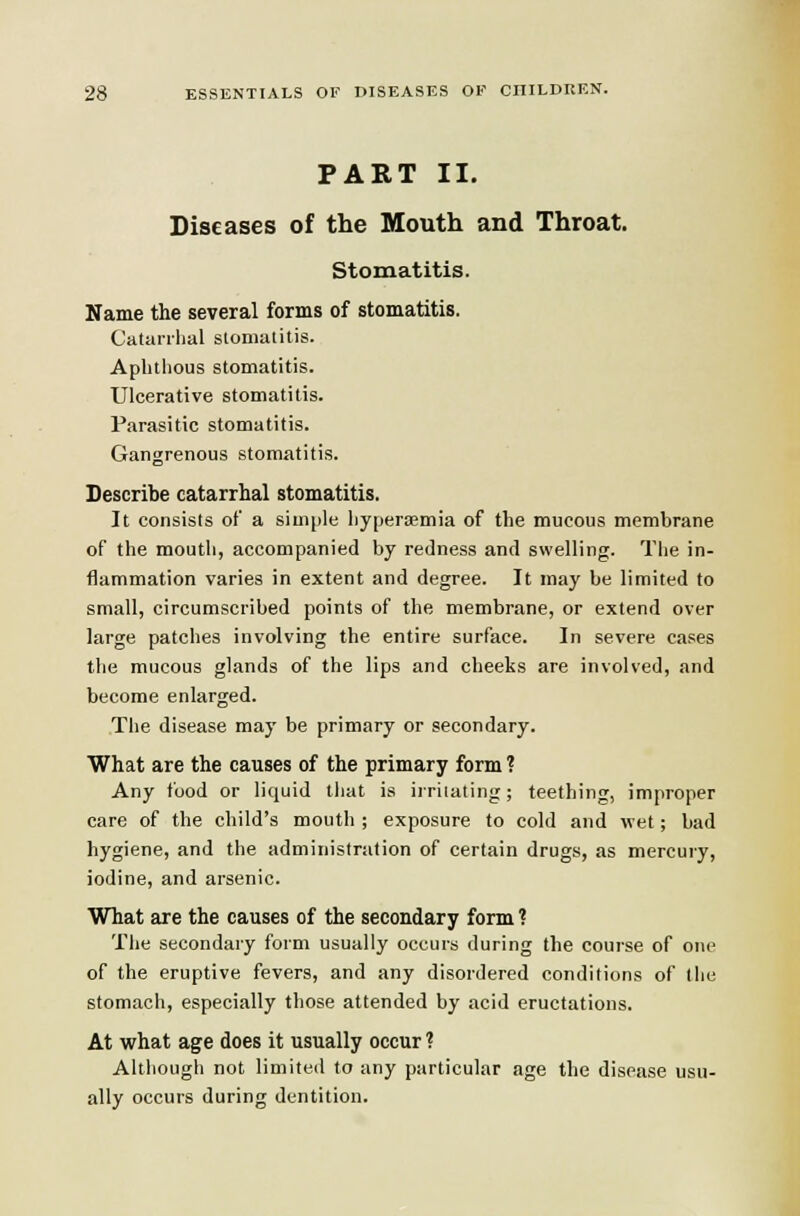 PART II. Diseases of the Mouth and Throat. Stomatitis. Name the several forms of stomatitis. Catarrhal stomalitis. Aphthous stomatitis. Ulcerative stomatitis. Parasitic stomatitis. Gangrenous stomatitis. Describe catarrhal stomatitis. It consists of a simjile hyperemia of the mucous membrane of the mouth, accompanied by redness and swelling. The in- flammation varies in extent and degree. It may be limited to small, circumscribed points of the membrane, or extend over large patches involving the entire surface. In severe cases the mucous glands of the lips and cheeks are involved, and become enlarged. The disease may be primary or secondary. What are the causes of the primary form ? Any food or liquid that is irriiating; teething, improper care of the child's mouth ; exposure to cold and wet; bad hygiene, and the administration of certain drugs, as mercury, iodine, and arsenic. What are the causes of the secondary form ? Tlie secondary form usually occurs during the course of one of the eruptive fevers, and any disordered conditions of tiie stomach, especially those attended by acid eructations. At what age does it usually occur ? Although not limited to any particular age the disease usu- ally occurs during dentition.
