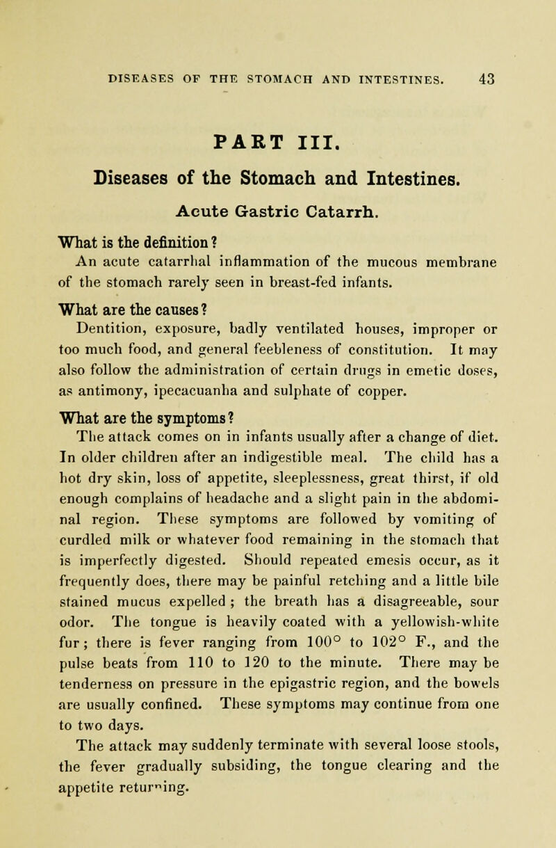 PART III. Diseases of the Stomach and Intestines. Acute Gastric Catarrh. What is the definition ? An acute catarrhal inflammation of the mucous membrane of the stomach rarely seen in breast-fed infants. What are the causes ? Dentition, exposure, badly ventilated houses, improper or too much food, and general feebleness of constitution. It may also follow the administration of certain drugs in emetic doses, as antimony, ipecacuanha and sulphate of copper. What are the symptoms? Tbe attack comes on in infants usually after a change of diet. In older children after an indigestible meal. The child has a hot dry skin, loss of appetite, sleeplessness, great thirst, if old enough complains of headache and a slight pain in the abdomi- nal region. These symptoms are followed by vomiting of curdled milk or whatever food remaining in the stomach that is imperfectly digested. Should repeated emesis occur, as it frequently does, there may be painful retching and a little bile stained mucus expelled ; the breath has a disagreeable, sour odor. The tongue is heavily coated with a yellowish-while fur; there is fever ranging from 100° to 102° F., and the pulse beats from 110 to 120 to the minute. There maybe tenderness on pressure in the epigastric region, and the bowels are usually confined. These symptoms may continue from one to two days. The attack may suddenly terminate with several loose stools, the fever gradually subsiding, the tongue clearing and the appetite returing.