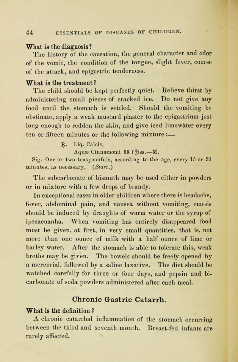 What is the diagnosis? The history of the causation, the general character and odor of the vomit, the condition of the tongue, slight fever, course of the attack, and epigastric tenderness. What is the treatment ? The child should be kept perfectly quiet. Relieve thirst by administering small pieces of cracked ice. Do not give any food until the stomach is settled. Should the vomiting be obstinate, apply a weak mustard plaster to the epigastrium just long enough to redden the skin, and give iced limewater every ten or fifteen minutes or the following mixture:— ^.. Liq. Calcis, Aquae Cinnamomi aa f §i9S.—M. Sig. One or two teaspoonfuls, according to the age, every 15 or 20 minutes, as necessary. (_Starr.) The subcarbonate of bismuth may be used either in powders or in mixture with a few drops of brandy. In exceptional cases in older children where there is headache, fever, abdominal pain, and nausea without vomiting, emesis should be induced by draughts of warm water or the syrup of ipecacuanha. When vomiting has entirely disappeared food must be given, at first, in very small quantities, that is, not more than one ounce of milk with a half ounce of lime or barley water. After the stomach is able to tolerate this, weak broths may be given. The bowels should be freely opened by a mercurial, followed by a saline laxative. The diet should be watched carefully for three or four days, and pepsin and bi- carbonate of soda powders administered after each meal. Chronic Gastric Catarrh. What is the definition ? A chronic catarrhal inflammation of the stomach occurring between the third and seventh month. Breast-fed infants are rarely affected.