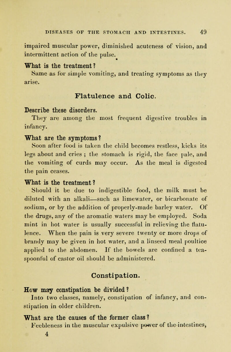 impaired muscular power, diminished acuteness of vision, and intermittent action of the pulse. What is the treatment? Same as for simple vomiting, and treating symptoms as they arise. Flatulence and Colic. Describe these disorders. They are among the most frequent digestive troubles in infancy. What are the symptoms? Soon after food is taken the child becomes restless, kicks its legs about and cries ; the stomach is rigid, the face pale, and (he vomiting of curds may occur. As the meal is digested the pain ceases. What is the treatment? Should it be due to indigestible food, the milk must be diluted with an alkali—such as limewater, or bicarbonate of sodium, or by the addition of properly-made barley water. Of the drugs, any of the aromatic waters may be employed. Soda mint in hot water is usually successful in relieving the flatu- lence. When the pain is very severe twenty or more drojis of brandy may be given in hot water, and a linseed meal poultice applied to the abdomen. If the bowels are confined a tea- spoonful of castor oil should be administered. Constipation. How may constipation be divided? Into two classes, namely, constipation of infancy, and con- stipation in older children. What are the causes of the former class ? Feebleness in the muscular expulsive po+ver of the-in-testines, 4