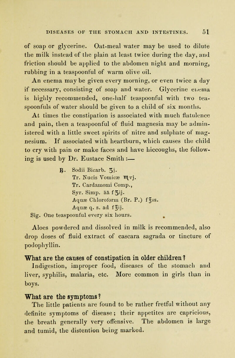 of soap or glycerine. Oat-meal water may be used to dilute the milk instead of the plain at least twice during the day, and friction should be applied to the abdomen night and morning, rubbing in a teaspoonful of warm olive oil. An enema maybe given every morning, or even twice a day if necessary, consisting of soap and water. Glycerine euema is higiily recommended, one-half teaspoonful with two tea- spoonfuls of water should be given to a cliild of six months. At times the constipation is associated with much flatulence and pain, then a teaspoonful of fluid magnesia may be admin- istered with a little sweet spii-its of nitre and sulphate of mag- nesium. If associated with heartburn, which causes the cliild to cry with pain or make faces and have hiccoughs, the follow- ing is used by Dr. Eustace Smith :— ^. Sodii Bicarb. 3i- Tr. Nucis Vomicae 'Ivj. Tr. Cardainomi Comp., Syr. Simp, aa f 3ij- Aquae Chloroform (Br. P.) f gas. Aquae q. s. ad f Jij. Sig. One teaspoonful every six hours. , Aloes powdered and dissolved in milk is recommended, also drop doses of fluid extract of cascara sagrada or tincture of podophyllin. What are the causes of constipation in older children 1 Indigestion, improper food, diseases of the stomach and liver, syphilis, malaria, etc. More common in girls than in boys. What are the symptoms ? The little patients are found to be rather fretful without any definite symptoms of disease; their appetites are capricious, the breath generally very ofl^nsive. The abdomen is large and tumid, the distention being marked.