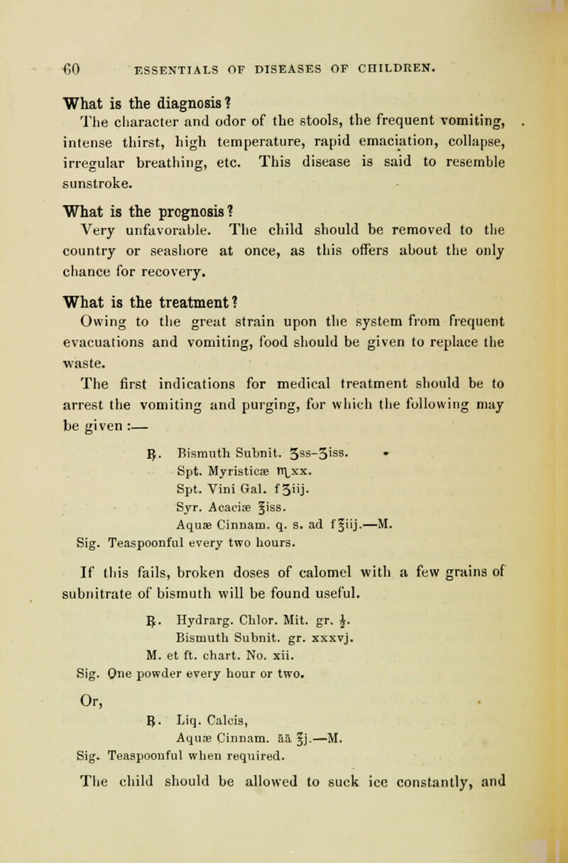 What is the diagnosis? Tlie character and odor of the stools, the frequent vomiting, intense thirst, high temperature, rapid emaciation, collapse, irregular breathing, etc. This disease is said to resemble sunstroke. What is the prognosis? Very unfavorable. The child should be removed to the country or seasliore at once, as this offers about the only chance for recovery. What is the treatment? Owing to the great strain upon tlie system from frequent evacuations and vomiting, food should be given to replace the waste. The first indications for medical treatment should be to arrest the vomiting and purging, for wiiicli tiie following may be given :— 5. Bismuth Subnit. 5ss-3iss. Spt. Myristicte tT;,xx. Spt. Vini Gal. f 3iij. Syr. Acacife ^iss. Aquae Cinnam. q. s. ad f ^iij-—^■ Sig. Teaspoonful every two hours. If this fails, broken doses of calomel with a few grains of subnitrate of bismuth will be found useful. 5. Hydrarg. Chlor. Mit. gr. J. Bismuth Subnit. gr. xxxvj. M. et ft. chart. No. xii. Sig. One powder every hour or two. Or, 8. Liq. Calcis, Aqu» Cinnam. aa ^j-—M. Sig. Teaspoonful when required. The child sliould be allowed to suck ice constantly, and