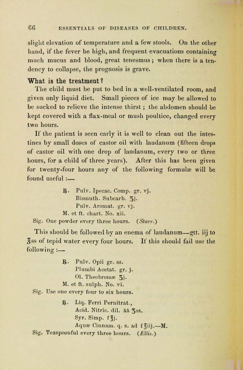 slight elevation of temperature and a few stools. On the other hand, if the fever be high, and frequent evacuations containing much mucus and blood, great tenesmus; when there is a ten- dency to collapse, the prognosis is grave. What is the treatment ? The child must be put to bed in a well-ventilated room, and given only liquid diet. Small pieces of ice may be allowed to be sucked to relieve the intense thirst; the abdomen should be kept covered with a flax-meal or mush poultice, changed every two hours. If the patient is seen early it is well to clean out the intes- tines by small doses of castor oil with laudanum (fifteen drops of castor oil with one drop of laudanum, every two or three hours, for a child of three years). After this has been given for twenty-four hours any of the following formulae will be found useful:— 5. Pulv. Ipecac. Comp. gr. vj. Bismuth. Subcarb. 5j- Pulv. Aromat. gr. vj. M. et ft. chart. No. xii. Sig. One powder every three hours. (Starr.) This should be followed by an enema of laudanum—gft. iij to gss of tepid water every four hours. If this should fail use the following :— 5. Pulv. Opii gr. ss. Pluinbi Acetat. gr. j. 01. Theobromffi 3j- M. et ft. sulph. No. vi. Sig. Use one every four to six hours. 5. Liq. Ferri Pernitrat., Acid. Nitric, dil. aa 3ss. Syr. Simp, f Jj. Aquje Cinnam. q. 3. ad f ^iij-—M. Sig. Teaspoonful every three hours. (£//is.)