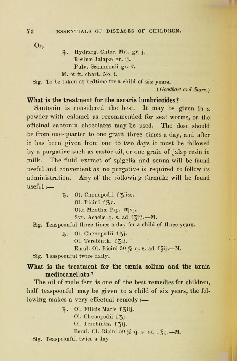 Or, i^. Hydrarg. Chlor. Mit. gr. j. Resinse Jalapje gr. ij. Pulv. Scammonii gr. v. M. et ft. chart. No. i. Sig. To he taken at bedtime for a child of six years. (Goodhart and Starr.) What is the treatment for the ascaris lumbricoides ? Santonin is considered the best. It may be given in a powder with calomel as recommended for seat worms, or the officinal santonin chocolates may be used. The dose should be from one-quarter to one grain three times a day, and after it has been given from one to two days it must be followed by a purgative such as castor oil, or one grain of jalap resin in milk. The fluid extract of spigelia and senna will be found useful and convenient as no purgative is required to follow its administration. Any of the following formulse will be found useful:— IJ. 01. Chenopodii f 5iiss. 01. Ricini f^r. Olei Menthae Pip. l^'j- Syr. Acaciae q. s. ad f |iij.—M. Sig. Teaspoonful three times a day for a child of three years. 5. 01. Chenopodii f5j. 01. Terebinth. fSi.j. Emul. 01. Ricini 50 fe q. s. ad f §ij.—M. Sig. Teaspoonful twice daily. What is the treatment for the tsnia solium and the taenia mediocanellata? The oil of male fern is one of the best remedies for children, half teaspoonful may be given to a child of six years, the fol- lowing makes a very effectual remedy:— ^.. 01. Filicis Maris f 3iij. 01. Chenopodii f5j- 01. Terebinth. f3ij. Emul. 01. Ricini 50 % q. s. ad f ^ij.—M. Sig. Teaspoonful twice a day