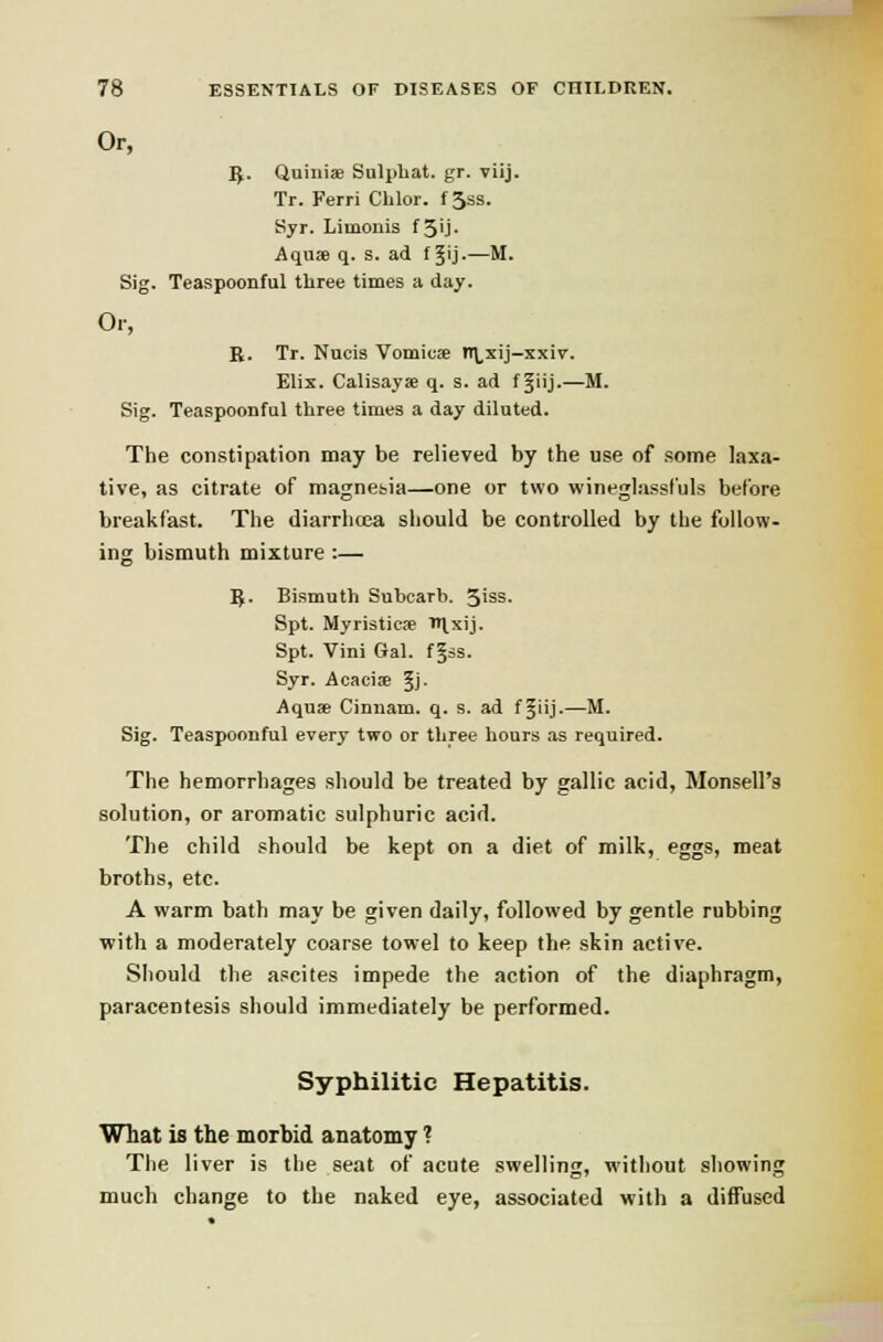 Or, 5. Quiiiise Snlpbat. gr. viij. Tr. Ferri Chlor. f 3ss. Syr. Limonis f 5'j- Aquae q. s. ad f ^ij-—M. Sig. Teaspoonful three times a day. Or, R. Tr. Nucis Vomicse n\,xij-xxir. Elix. Calisayje q. s. ad fjiij.—M. Sig. Teaspoonful three times a day diluted. The constipation may be relieved by the use of some laxa- tive, as citrate of magnesjia—one or two wineglassi'uls before breakfast. The diarrhoea sliould be controlled by the follow- ing bismuth mixture :— 5. Bismuth Subcarb. 3iss. Spt. Myristicse ■'H.xij. Spt. Vini Gal. f§ss. Syr. Acaciffi 5J- Aquae Cinuam. q. s. ad ffiij.—M. Sig. Teaspoonful every two or three hours as required. The hemorrhages should be treated by gallic acid, Monsell's solution, or aromatic sulphuric acid. The child should be kept on a diet of milk, eggs, meat broths, etc. A warm bath may be given daily, followed by gentle rubbing with a moderately coarse towel to keep the skin active. Should the ascites impede the action of the diaphragm, paracentesis should immediately be performed. Syphilitic Hepatitis. What is the morbid anatomy ? The liver is the seat of acute swelling, without showing much change to the naked eye, associated with a diffused