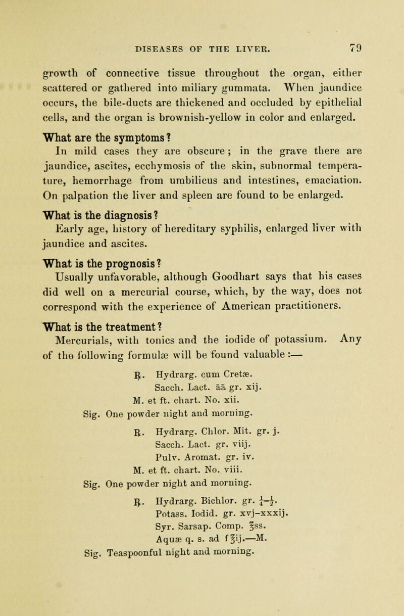 growth of connective tissue throughout the organ, either scattered or gathered into miliary gummata. When jaundice occurs, the bile-ducts are thickened and occluded by epithelial cells, and the organ is brownish-yellow in color and enlarged. What are the symptoms ? In mild cases they are obscure; in the grave there are jaundice, ascites, ecchymosis of the skin, subnormal tempera- ture, hemorrhage from umbilicus and intestines, emaciation. On palpation the liver and spleen are found to be enlarged. What is the diagnosis ? Early age, history of hereditary syphilis, enlarged liver with jaundice and ascites. What is the prognosis? Usually unfavorable, although Goodliart says that his cases did well on a mercurial course, which, by the way, does not correspond with the experience of American practitioners. What is the treatment ? Mercurials, with tonics and the iodide of potassium. Any of tha following formula; will be found valuable :— ^. Hydrarg. cum Cretse. Sacch. Lact. aa gr. xij. M. et ft. chart. No. xil. Sig. One powder iiiglit and morning. B. Hydrarg. Clilor. Mil. gr. j. Sacch. Lact. gr. viij. Pulv. Aromat. gr. iv. M. et ft. chart. No. viii. Sig. One powder night and morning. IJ. Hydrarg. Bichlor. gr. \-^. Potass. lodid. gr. xvj-xxxij. Syr. Sarsap. Comp. Jss. Aquffl q. s. ad f §ij.—M. Sig. Teaspoonful night and morning.