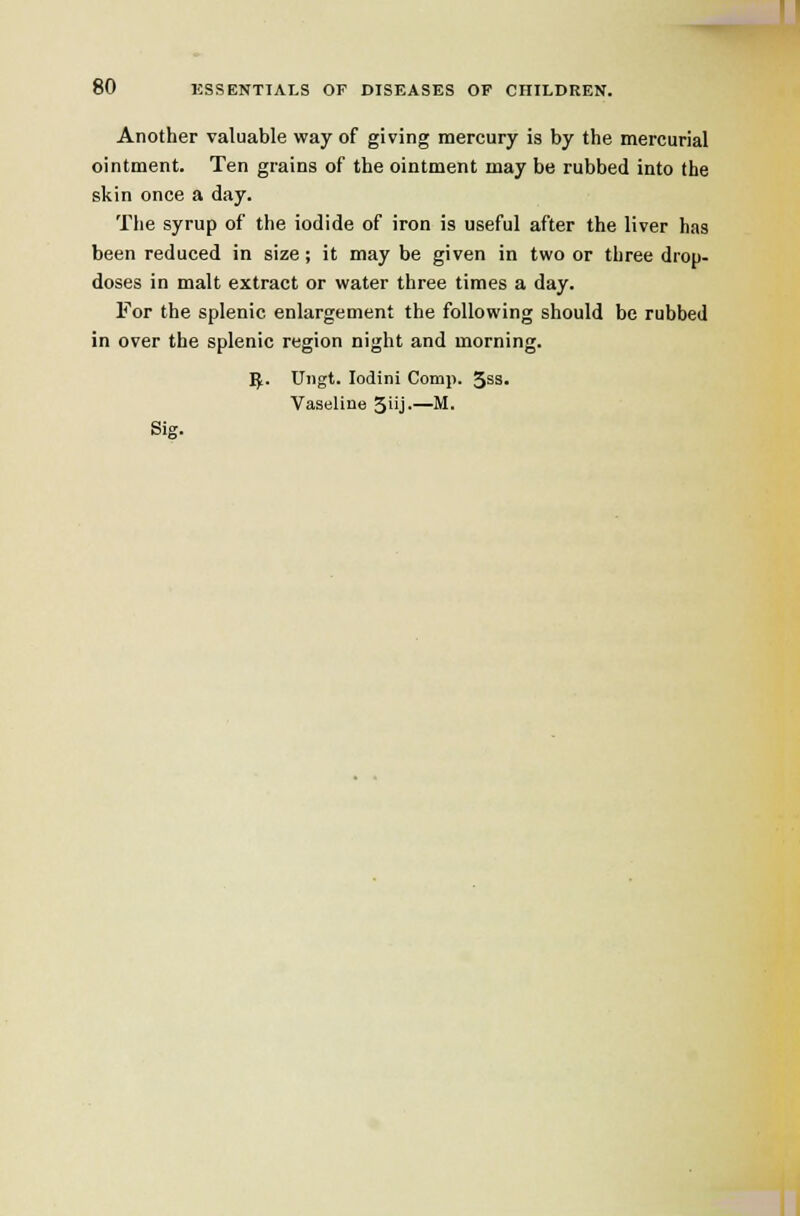 Another valuable way of giving mercury is by the mercurial ointment. Ten grains of the ointment may be rubbed into the skin once a day. The syrup of the iodide of iron is useful after the liver has been reduced in size; it may be given in two or three drop- doses in malt extract or water three times a day. For the splenic enlargement the following should be rubbed in over the splenic region night and morning. ]J. Uiigt. lodini Comj). 3s3. Vaseline 5i'j-—^-