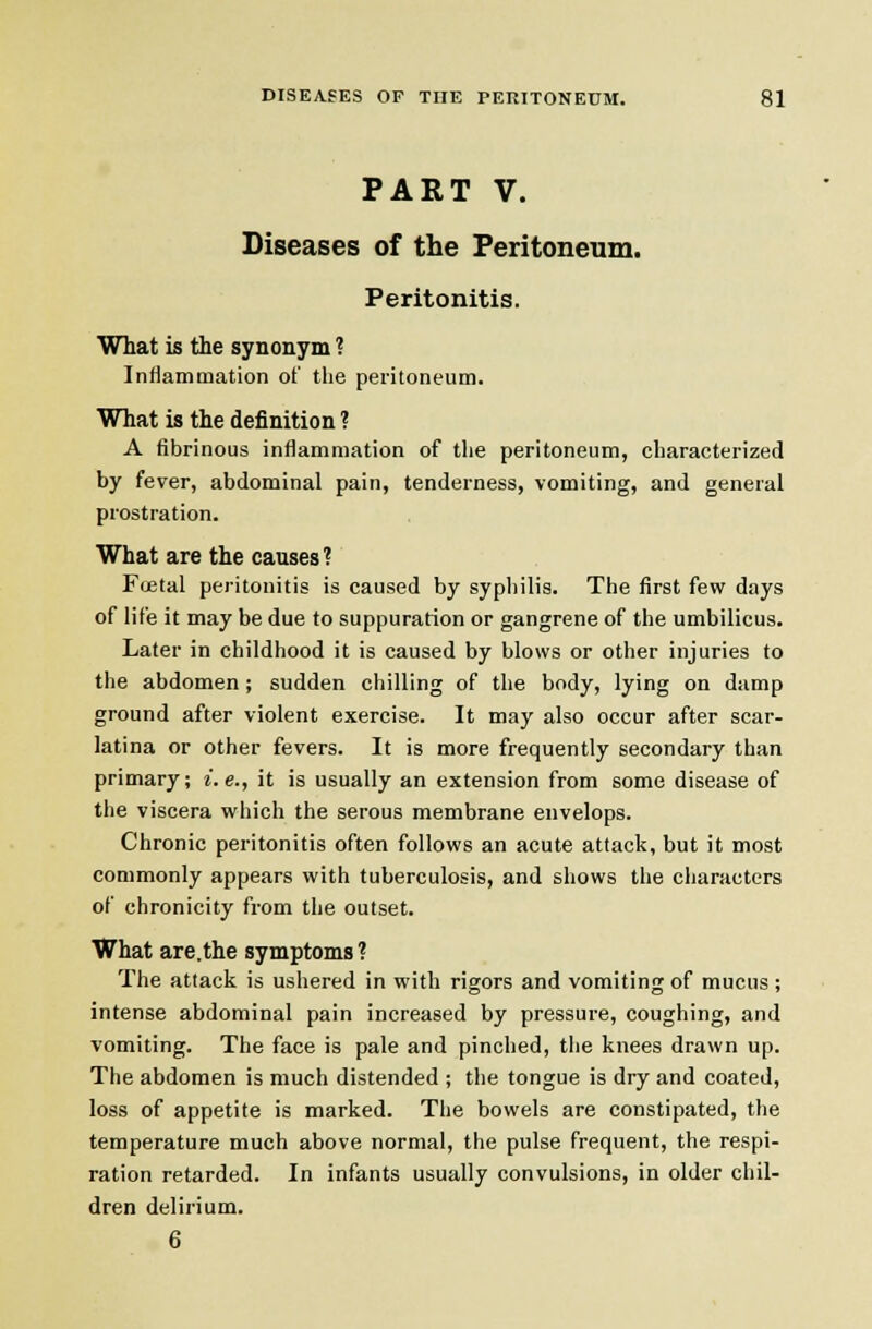 PART V. Diseases of the Peritoneum. Peritonitis. What is the synonym ? Infiammation of the peritoneum. What is the definition ? A fibrinous inflammation of the peritoneum, characterized by fever, abdominal pain, tenderness, vomiting, and general prostration. What are the causes? Fojtal peritonitis is caused by syphilis. The first few days of life it may be due to suppuration or gangrene of the umbilicus. Later in childhood it is caused by blows or other injuries to the abdomen; sudden chilling of the body, lying on damp ground after violent exercise. It may also occur after scar- latina or other fevers. It is more frequently secondary than primary; i.e., it is usually an extension from some disease of the viscera which the serous membrane envelops. Chronic peritonitis often follows an acute attack, but it most commonly appears with tuberculosis, and shows the characters of chronicity from the outset. What are.the symptoms ? The attack is ushered in with rigors and vomiting of mucus ; intense abdominal pain increased by pressure, coughing, and vomiting. The face is pale and pinched, the knees drawn up. The abdomen is much distended ; the tongue is dry and coated, loss of appetite is marked. The bowels are constipated, the temperature much above normal, the pulse frequent, the respi- ration retarded. In infants usually convulsions, in older chil- dren delirium. 6