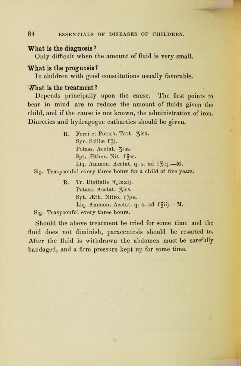 What is the diagnosis ? Only difficult when the amount of fluid is very small. What is the prognosis? In children with good constitutions usually favorable. fThat is the treatment ? Depends principally upon the cause. The first points to bear in mind are to reduce the amount of fluids given the child, and if the cause is not known, the administration of iron. Diuretics and hydragogue cathartics should be given. T^. Ferri et Potass. Tart. 5>ss. Syr. Scillie f§j. Potass. Acetat. 3iss. Spt. iEther. Nit. f ^ss. Liq. Ammon. Acetat. q. s. ad f§iij.—M. Sig. Teaspoonful every three hours for a child of live years. J^. Tr. Digitalis tT\,lxxij. Potass. Acetat. 3'ss. Spt. JElh. Nitro. fgss. Liq. Ammon. Acetat. q. s. ad f Jiij-—M. Sig. Teaspoonful every three hours. Should the above treatment be tried for some time and the fluid does not diminish, paracentesis should be resorted to. After the fluid is withdrawn the abdomen must be carefully bandaged, and a firm pressure kept up for some time. 'fi