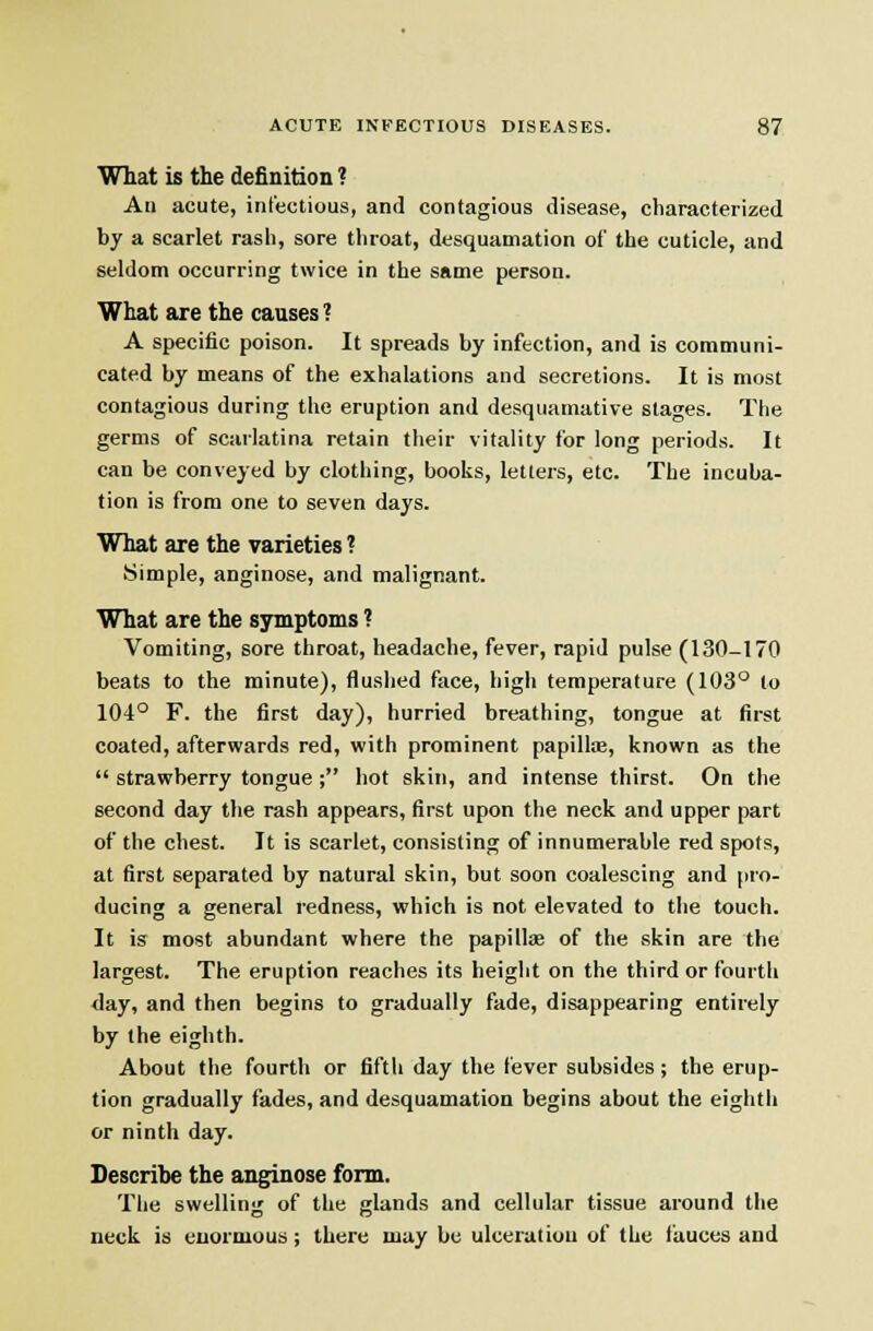 What is the definition ? An acute, infectious, and contagious disease, characterized by a scarlet rasii, sore throat, desquamation of the cuticle, and seldom occurring twice in the same person. What are the causes ? A specific poison. It spreads by infection, and is communi- cated by means of the exhalations and secretions. It is most contagious during the eruption and desquamative stages. The germs of scarlatina retain their vitality for long periods. It can be conveyed by clothing, books, letters, etc. The incuba- tion is from one to seven days. What are the varieties ? Simple, anginose, and malignant. What are the symptoms ? Vomiting, sore throat, headache, fever, rapid pulse (130-170 beats to the minute), flushed face, higli temperature (103° to 104° F. the first day), hurried breathing, tongue at first coated, afterwards red, with prominent papillae, known as the  strawberry tongue ; hot skin, and intense thirst. On the second day the rash appears, first upon the neck and upper part of the chest. It is scarlet, consisting of innumerable red spots, at first separated by natural skin, but soon coalescing and pro- ducing a general redness, which is not elevated to the touch. It is most abundant where the papillae of the skin are the largest. The eruption reaches its height on the third or fourth day, and then begins to gradually fade, disappearing entirely by the eighth. About the fourth or fifth day the fever subsides ; the erup- tion gradually fades, and desquamation begins about the eighth or ninth day. Describe the anginose form. The swelling of the glands and cellular tissue around the neck is enormous; there may be ulceration of the fauces and