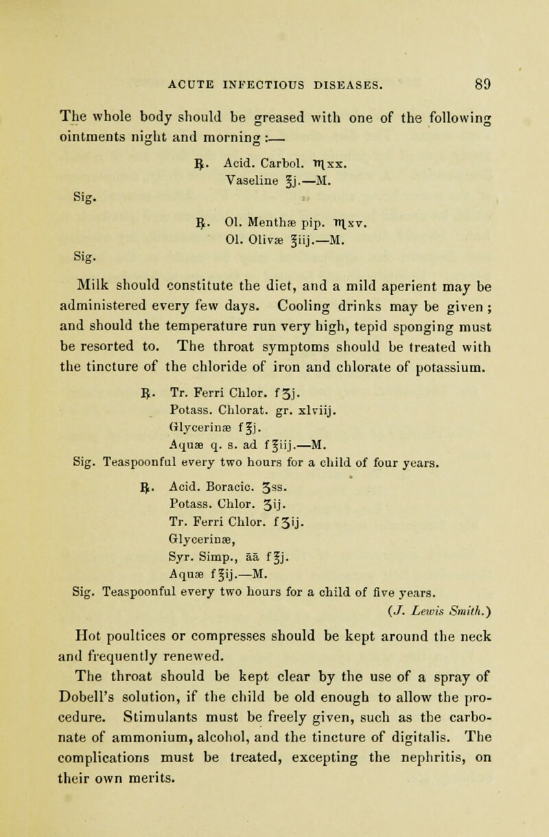 The whole body should be greased with one of the following ointments night and morning :— 5. Acid. Carbol. irixx. Vaseline 5j-—M. Sig. ^. 01. Menthse pip. ll^xv. 01. Oliva; §iij.—M. Sig. Milk should constitute the diet, and a mild aperient may be administered every few days. Cooling drinks may be given ; and should the temperature run very high, tepid sponging must be resorted to. The throat symptoms should be treated with the tincture of the chloride of iron and chlorate of potassium. B. Tr. Ferri Clilor. f3j. Potass. Clilorat. gr. xlviij. (ilycerinffi ffj. Aquse q. s. ad f Jiij.—M. Sig. Teaspoonful every two hours for a child of four years. 5. Acid. Boracic. 5ss. Potass. Chlor. 3>.i. Tr. Ferri Chlor. f 3ij. Glycerinse, Syr. Simp., aa f ^j. Aquse fgij.—M. Sig. Teaspoonful every two hours for a child of five years. (,J. Lewis Smith.) Hot poultices or compresses should be kept around the neck and frequently renewed. The throat should be kept clear by the use of a spray of Dobell's solution, if the child be old enough to allow the pro- cedure. Stimulants must be freely given, such as the carbo- nate of ammonium, alcohol, and the tincture of digitalis. The complications must be treated, excepting the nephritis, on their own merits.