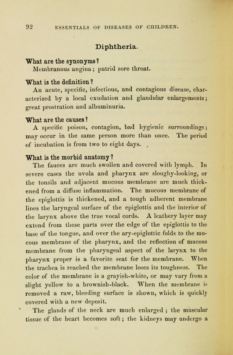 Diphtheria. What are the synonyms 1 Membranous angina ; putrid sore throat. What is the definition ? An acute, speciflc, infectious, and contagious disease, char- acterized by a local exudation and glandular enlargements; great prostration and albuminuria. What are the causes ? A specific poison, contagion, bad hygienic surroundings; may occur in the same person more than once. The period of incubation is from two to eight days. . What is the morbid anatomy ? The fauces are much swollen and covered with lymph. In severe cases the uvula and pharynx are sloughy-looking, or the tonsils and adjacent mucous membrane are much thick- ened from a diffuse inflammation. The mucous membrane of the epiglottis is thickened, and a tough adherent membrane lines the laryngeal surface of the epiglottis and the interior of tlie larynx above the true vocal cords. A leathery layer may extend from tliese parts over the edge of the epiglottis to the base of the tongue, and over the ary-epiglottic folds to the mu- cous membrane of the pharynx, and the reflection of mucous membrane from the pharyngeal aspect of the larynx to the pharynx proper is a favorite seat for the membrane. When the trachea is reached the membrane loses its toughness. The color of the membrane is a grayish-white, or may vary from a slight yellow to a brownish-black. When the membrane is removed a raw, bleeding surface is shown, which is quickly covered with a new deposit. The glands of the neck are much enlarged ; the muscular tissue of the heart becomes soft; the kidneys may undergo a