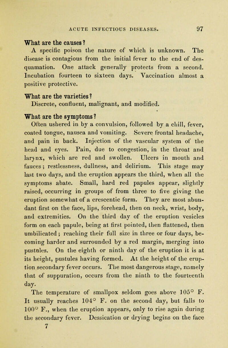 What are the causes ? A specific poison the nature of which is unknown. The disease is contagious from the initial fever to the end of des- quamation. One attack generally protects from a second. Incubation fourteen to sixteen days. Vaccination almost a positive protective. What are the varieties? Discrete, confluent, malignant, and modified. What are the symptoms ? Often ushered in by a convulsion, followed by a chill, fever, coated tongue, nausea and vomiting. Severe frontal headache, and pain in back. Injection of the vascular system of the head and eyes. Pain, due to congestion, in the throat and larjnx, which are red and swollen. Ulcers in mouth and fauces; restlessness, dullness, and delirium. This stage may last two days, and the eruption appears the third, when all the symptoms abate. Small, hard red papules appear, slightly raised, occurring in groups of from three to five giving the eruption somewhat of a crescentic form. They are most abun- dant first on the face, lips, forehead, then on neck, wrist, body, and extremities. On the third day of the eruption vesicles form on each papule, being at first pointed, then flattened, then umbilicated ; reaching their full size in three or four days, be- coming harder and surrounded by a red margin, merging into pustules. On the eighth or ninth day of the eruption it is at its height, pustules having formed. At the height of the erup- tion secondary fever occurs. The most dangerous stage, namely that of suppuration, occurs from the ninth to the fourteenth day. The temperature of smallpox seldom goes above 105° F. It usually reaches 104° F. on the second day, but falls to 100° F., when the eruption appears, only to rise again during the secondary fever. Dessication or drying begins on the face 7