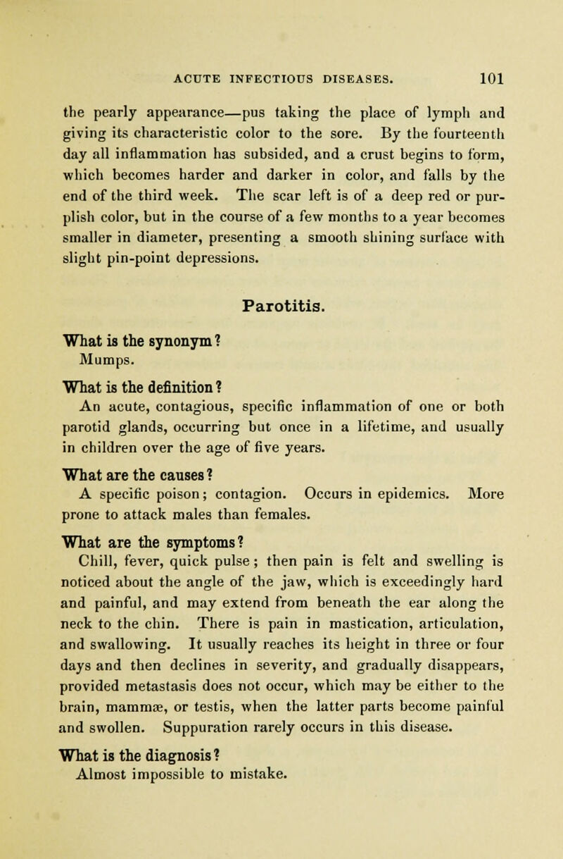 the pearly appearance—pus taking the place of lymph and giving its characteristic color to the sore. By the fourteenth day all inflammation has subsided, and a crust begins to form, which becomes harder and darker in color, and falls by the end of the third week. The scar left is of a deep red or pur- plish color, but in the course of a few months to a year becomes smaller in diameter, presenting a smooth shining surface with slight pin-point depressions. Parotitis. What is the synonym? Mumps. What is the definition ? An acute, contagious, specific inflammation of one or both parotid glands, occurring but once in a lifetime, and usually in children over the age of five years. What are the causes ? A specific poison; contagion. Occurs in epidemics. More prone to attack males than females. What are the symptoms? Chill, fever, quick pulse; then pain is felt and swelling is noticed about the angle of the jaw, which is exceedingly hard and painful, and may extend from beneath the ear along the neck to the chin. There is pain in mastication, articulation, and swallowing. It usually reaches its height in three or four days and then declines in severity, and gradually disappears, provided metastasis does not occur, which may be either to the brain, mammse, or testis, when the latter parts become painful and swollen. Suppuration rarely occurs in this disease. What is the diagnosis? Almost impossible to mistake.