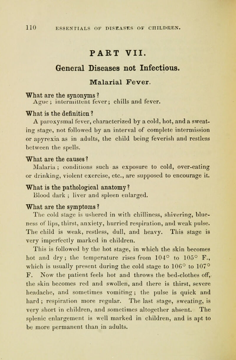 PART VII. General Diseases not Infectious. Malarial Fever. What are the synonyms ? AgiMi; iiiteiinilteiit fever; chills and fever. What is the definition ? A paroxysmal fever, characterized by a cold, hot, and a sweat- ing stage, not followed by an interval of complete intermission or apyrexia as in adults, the child being feverish and restless between the spells. What are the causes ? Malaria ; conditions such as exposure to cold, over-eating or drinking, violent exercise, etc., are supposed to encourage it. What is the pathological anatomy? Blood dark ; liver and spleen enlarged. What are the symptoms ? The cold stage is u'^hered in with chilliness, shivering, blue- ness of lips, thirst, anxiety, hurried respiration, and weak pulse. The child is weak, restless, dull, and heavy. Tiiis stage is very imperfectly marked in children. This is followed by the hot stage, in which the skin becomes hot and dry; the temperature rises from 104° to 10.5° F., which is usually pre.sent during the cold stage to 10G° to 107° F. Now the patient feels hot and throws the bed-clothes off,- the skin becomes red and swollen, and there is thirst, severe headache, and sometimes vomiting; the pulse is quick and hard ; respiration more regular. The last stage, sweating, is very short in children, and sometimes altogether absent. The si)lenic enlargement is well marked in children, and is apt to be more permanent than in adults.