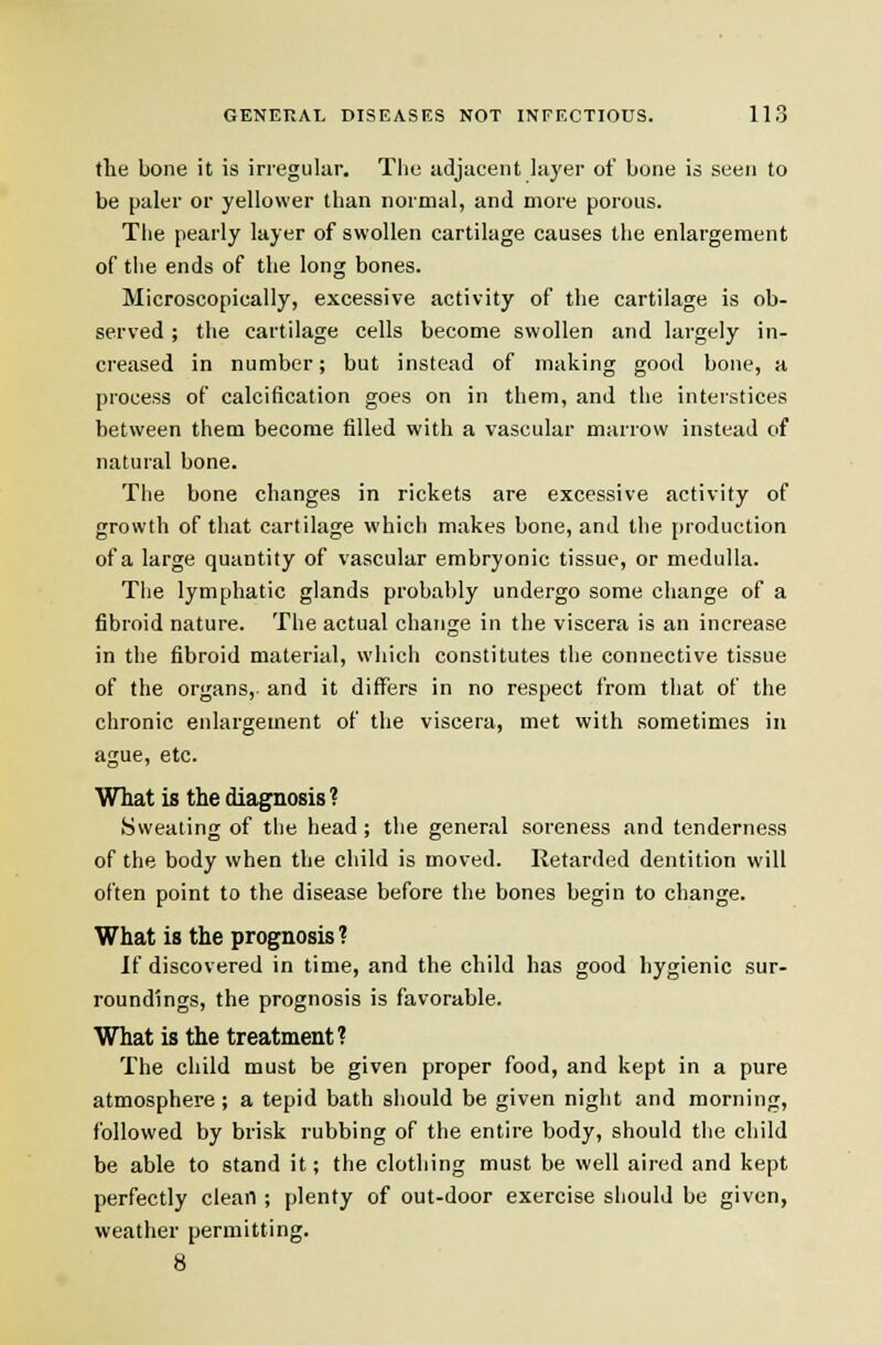 the bone it is irregular. Tliu adjacent layer of bone is seen to be paler or yellower than normal, and more porous. The pearly layer of swollen cartilage causes the enlargement of the ends of the long bones. Microscopically, excessive activity of the cartilage is ob- served ; the cartilage cells become swollen and largely in- creased in number; but instead of making good bone, a process of calcification goes on in them, and the interstices between them become filled with a vascular marrow instead of natural bone. The bone changes in rickets are excessive activity of growth of that cartilage which makes bone, and the production of a large quantity of vascular embryonic tissue, or medulla. The lymphatic glands probably undergo some change of a fibroid nature. The actual change in the viscera is an increase in the fibroid material, which constitutes the connective tissue of the organs, and it differs in no respect from that of the chronic enlargement of the viscera, met with sometimes in ague, etc. What is the diagnosis ? Sweating of the head ; the general soreness and tenderness of the body when the cliild is moved. Retarded dentition will often point to the disease before the bones begin to change. What is the prognosis? If discovered in time, and the child has good hygienic sur- roundings, the prognosis is favorable. What is the treatment? The child must be given proper food, and kept in a pure atmosphere ; a tepid bath siiould be given night and morning, followed by brisk rubbing of the entire body, should the child be able to stand it; the clothing must be well aired and kept perfectly clean ; plenty of out-door exercise should be given, weather permitting. 8