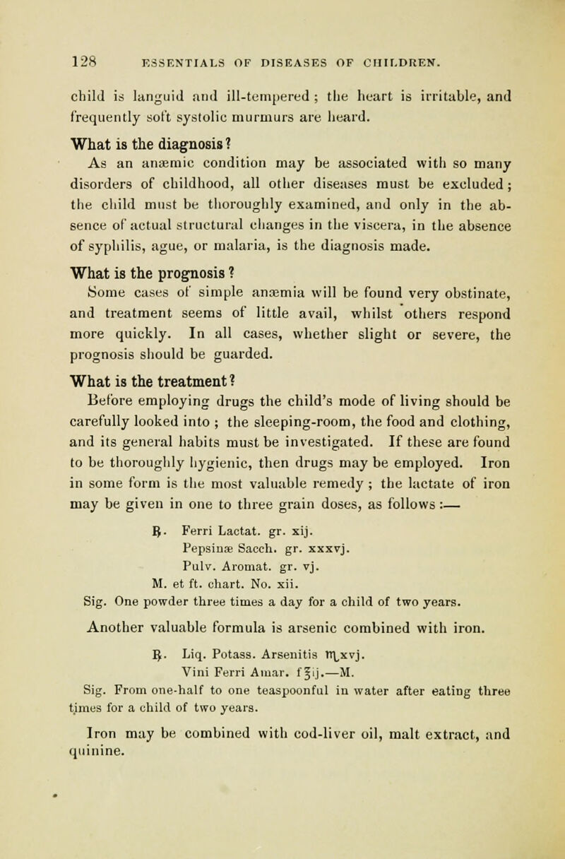 child is languid and ill-tempered ; tiie lieart is irritable, and frequently soft systolic murmurs are heard. What is the diagnosis ? As an aniBmic condition may be associated with so many disorders of childhood, all otlier diseases must be excluded ; the child must be tiioroughly examined, and only in the ab- sence of actual structural clianges in the viscera, in the absence of syphilis, ague, or malaria, is the diagnosis made. What is the prognosis ? Some cases of simple anaamia will be found very obstinate, and treatment seems of little avail, whilst others respond more quickly. In all cases, whether slight or severe, the prognosis should be guarded. What is the treatment ? Before employing drugs the child's mode of living should be carefully looked into ; the sleeping-room, the food and clothing, and its general habits must be investigated. If these are found to be thoroughly hygienic, then drugs may be employed. Iron in some form is the most valuable remedy ; the lactate of iron may be given in one to three grain doses, as follows :— g. Ferri Lactat. gr. xij. Pepsiuae Sacch. gr. xxxvj. Pulv. Aromat. gr. vj. M. et ft. chart. No. xii. Sig. One powder three times a day for a child of two years. Another valuable formula is arsenic combined with iron. ^. Liq. Potass. Arsenitis n\,xvj. Vini Ferri Amar. f §ij.—M. Sig. From one-half to one teaspoonful in water after eating three tjraes for a child of two years. Iron may be combined with cod-liver oil, malt extract, and quinine.