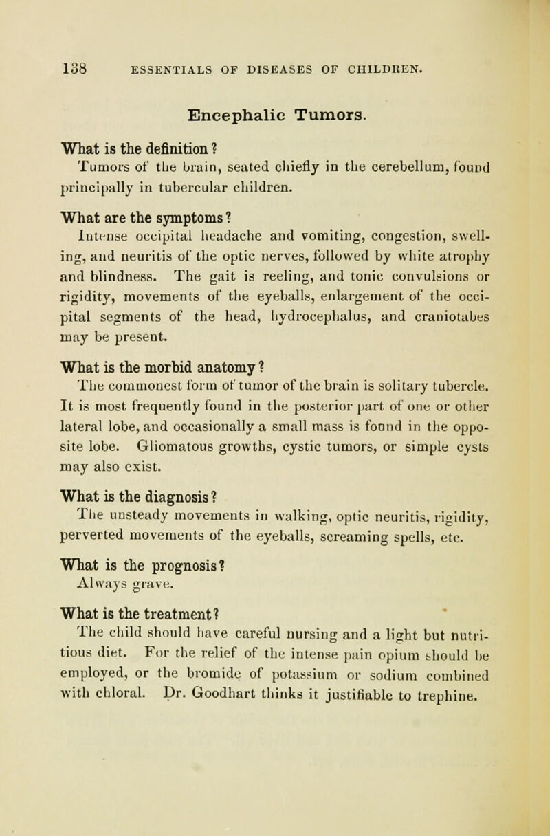 Encephalic Tumors. What is the definition ? Tumors of tlie brain, seated chiefly in the cerebellum, (ound principally in tubercular children. What are the symptoms ? Intense occipital headache and vomiting, congestion, swell- ing, and neuritis of the optic nerves, followed by white atrophy and blindness. The gait is reeling, and tonic convulsions or rigidity, movements of the eyeballs, enlargement of the occi- pital segments of the head, hydrocephalus, and craniolabts may be present. What is the morbid anatomy ? The commonest form of tumor of the brain is solitary tubercle. It is most frequently found in the posterior part of one or other lateral lobe, and occasionally a small mass is foond in the oppo- site lobe. Gliomatous growths, cystic tumors, or simple cysts may also exist. What is the diagnosis ? The unsteady movements in walking, opiic neuritis, rigidity, perverted movements of the eyeballs, screaming spells, etc. What is the prognosis? Always grave. What is the treatment? The child should have careful nursing and a light but nutri- tious diet. For the relief of the intense pain opium thould he employed, or the bromide of potassium or sodium combined with chloral. Dr. Goodhart thinks it justifiable to trephine.