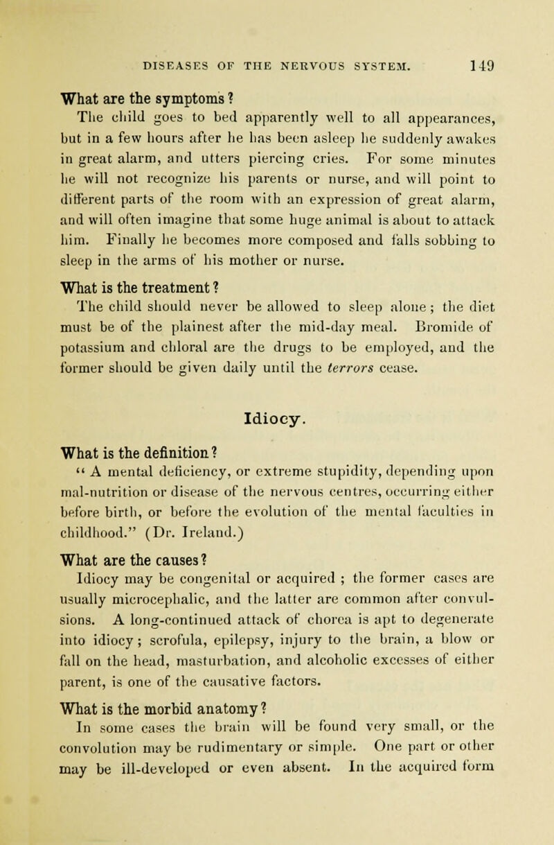 What are the symptoms ? Tlie child goes to bed apparently well to all appearances, but in a few hours after he has been asleep he suddenly awakes in great alarm, and utters piercing cries. For some minutes lie will not recognize his parents or nurse, and will point to different parts of the room with an expression of great alarm, and will often imagine that some huge animal is about to attack him. Finally he becomes more composed and i'alls sobbing to sleep in the arms of his mother or nurse. What is the treatment ? The child should never be allowed to sleep alone ; the diet must be of the plainest after the mid-day meal. Bromide of potassium and chloral are the drugs to be employed, and tlie former should be given daily until the terrors cease. Idiocy. What is the definition?  A mental deficiency, or extreme stupidity, depending upon mal-nutrition or disease of the nervous centres, occurring either before birth, or before the evolution of the mental faculties in childhood. (Dr. Ireland.) What are the causes? Idiocy may be congenital or acquired ; the former cases are usually microcephalic, and the latter are common after convul- sions. A long-continued attack of chorea is apt to degenerate into idiocy; scrofula, epilepsy, injury to the brain, a blow or fall on the head, masturbation, and alcoholic excesses of either parent, is one of the causative factors. What is the morbid anatomy ? In some cases the brain will be found very small, or the convolution may be rudimentary or simple. One part or other may be ill-developed or even absent. In the acquired form