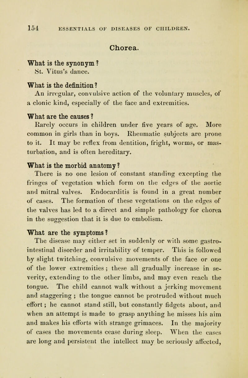 Chorea. What is the synonym ? St. Vitus's dance. What is the definition? An irregular, convulsive action of the volunlary muscles, of a clonic kind, especially of the face and ex4remities. What are the causes ? Karely occurs in children under five years of age. More common in girls than in boys. Rheumatic subjects are prone to it. It may be reflex from dentition, fright, worms, or mas- turbation, and is often hereditary. What is the morbid anatomy ? There is no one lesion of constant standing excepting the fringes of vegetation which form on the edges of the aortic and mitral valves. Endocarditis is found in a great number of cases. The formation of these vegetations on the edges of the valves has led to a direct and simple pathology for chorea in the suggestion that it is due to embolism. What are the symptoms? The disease may either set in suddenly or with some gastro- intestinal disorder and irritability of temper. Tiiis is followed by slight twitching, convulsive movements of the face or one of the lower extremities ; these all gradually increase in se- verity, extending to the other limbs, and may even reach the tongue. Tlie child cannot walk without a jerking movement and staggering ; the tongue cannot be protruded without much effort; he cannot stand still, but constantly fidgets about, and when an attempt is made to grasp anything he misses his aim and makes his efforts with strange grimaces. In the majority of cases the movements cease during sleep. When the cases are long and persistent the intellect may be seriously affected,