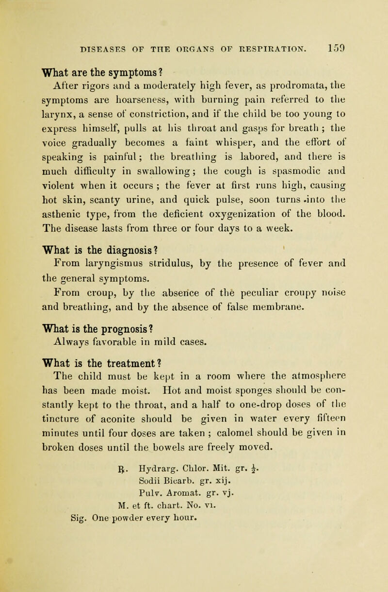 What are the symptoms ? After rigors and a aioderately high fever, as prodromata, tlie symptoms are hoarseness, with burning pain referred to the larynx, a sense of constriction, and if the child be too young to express himself, pulls at his throat and gasps for breath ; the voice gradually becomes a faint whisper, and the effort of speaking is painful; the breathing is labored, and there is much difficulty in swallowing; the cough is spasmodic and violent when it occurs ; the fever at first runs high, causing hot skin, scanty urine, and quick pulse, soon turns .into the asthenic type, from the deficient oxygenization of the blood. The disease lasts from three or four days to a week. What is the diagnosis? From laryngismus stridulus, by the presence of fever and the general symptoms. From croup, by the absence of the peculiar croupy noise and breathing, and by the absence of false membrane. What is the prognosis? Always favorable in mild cases. What is the treatment? The child must be kept in a room where the atmospliere has been made moist. Hot and moist sponges should be con- stantly kept to the throat, and a half to one-drop doses of the tincture of aconite should be given in water every fifteen minutes until four doses are taken ; calomel should be given in broken doses until the bowels are freely moved. g. Hydrarg. Chlor. Mit. gr. J. Sodii Biuarb. gr. xij. Pulv. Aromat. gr. vj. M. et ft. chart. No. vi. Sig. One powder every hour.