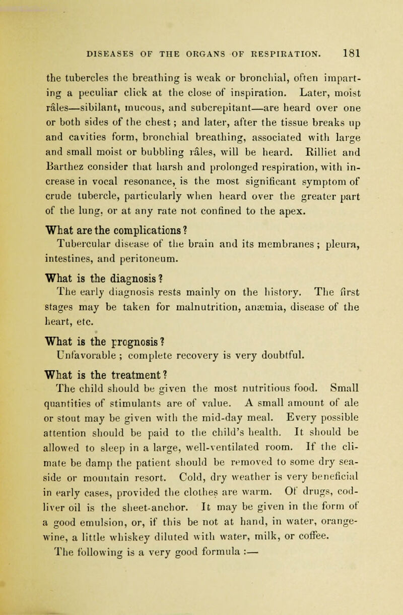 the tubercles the breathing is weak or bronchial, often impart- ing a peculiar click at the close of inspiration. Later, moist rales—sibilant, mucous, and subcrepitant—are heard over one or both sides of the chest; and later, after the tissue breaks up and cavities form, bronchial breathing, associated with large and small moist or bubbling rales, will be heard. Rilliet and Barthez consider that harsh and prolonged respiration, with in- crease in vocal resonance, is the most significant symptom of crude tubercle, particularly when heard over the greater part of the lung, or at any rate not confined to the apex. What are the complications ? Tubercular disease of the brain and its membranes ; pleura, intestines, and peritoneum. What is the diagnosis'? The early diagnosis rests mainly on the history. The first stages may be taken for malnutrition, anaimia, disease of the heart, etc. What is the prognosis? Unfavorable ; complete recovery is very doubtful. What is the treatment? The child should be given the most nutritious food. Small quantities of stimulants are of value. A small amount of ale or stout may be given with the mid-day meal. Every possible attention should be paid to tiie child's health. It should be allowed to sleep in a large, well-ventilated room. If the cli- mate be damp tlie patient si}ould be removed to some dry sea- side or mountain resort. Cold, dry weather is very beneficial in early cases, provided the clothes are waim. Of drugs, cod- liver oil is the sheet-anchor. It may be given in tiie form of a good emulsion, or, if this be not at hand, in water, orange- wine, a little whiskey diluted with water, milk, or coffee. The following is a very good formula :—