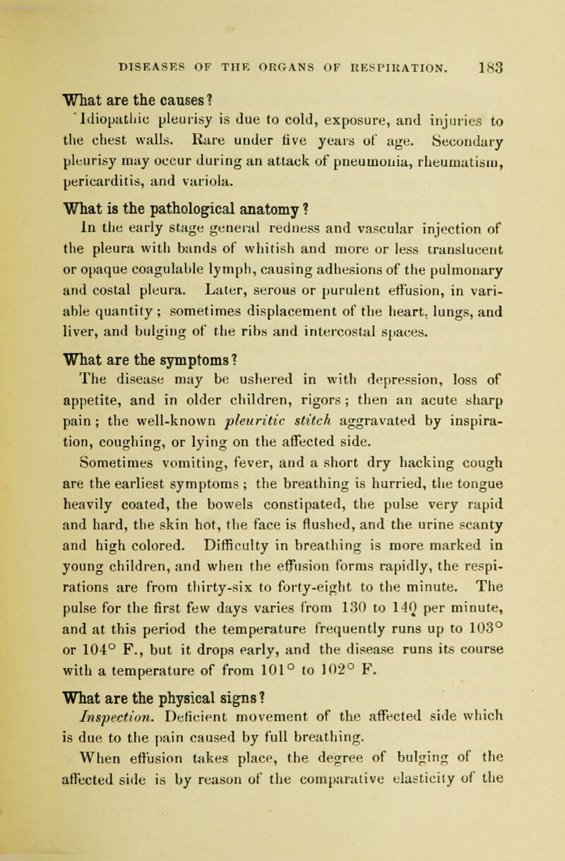 What are the causes ? Idiopathic [jleuiisy is due to cold, exposure, and injuries to the chest walls. Rare under live years of age. Secondary pleurisy may occur during an attack of pneumonia, rheumatism, pericarditis, and variola. What is the pathological anatomy ? In the early stage general redness and vascular injection of the pleura with bands of wiiitish and more or less translucent or opaque coagulable lymph, causing adhesions of the pulmonary and costal pleura. Later, serous or purulent effusion, in vari- able quantity ; sometimes displacement of the heart, lungs, and liver, and bulging of the ribs and intercostal S|iaces. What are the symptoms T The disease may be ushered in with depression, loss of appetite, and in older children, rigors ; tlien an acute sharp pain ; the well-known pleuritic stitch aggravated by inspira- tion, coughing, or lying on the affected side. Sometimes vomiting, fever, and a short dry hacking cough are the earliest symptoms ; the breathing is hurried, the tongue heavily coated, the bowels constipated, the pulse very rapid and hard, the skin hot, the face is flushed, and the urine scanty and high colored. Difficulty in breathing is more marked in young children, and when the effusion forms rapidly, the respi- rations are from thirty-six to forty-eight to the minute. The pulse for the first few days varies from 130 to 140 per minute, and at this period the temperature frequently runs up to 103° or 104° F., but it drops early, and the disease runs its course with a temperature of from 101° to 102° F. What are the physical signs? Inspection. Deficient movement of the affected side which is due to the pain caused by full breathing. When effusion takes place, the degree of bulging of the affticted side is by reason of the comparative elasticity of the