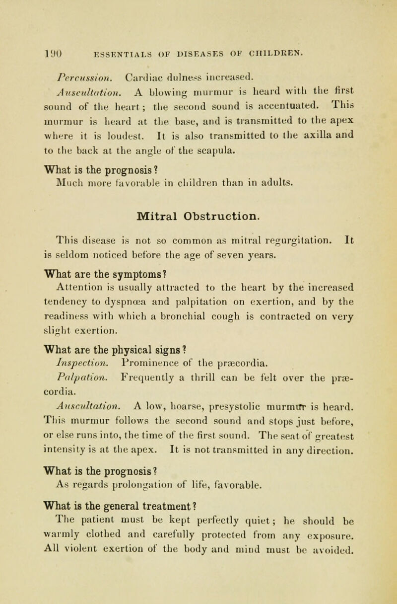 Percussion. Canliac dulness increased. AnscidUition. A blowing nuinmir is heard with the first sound of the heart ; the second sound is accentuated. Tliis murmur is heai-d at tlie base, and is tiansmitted to the apex wiiere it is loudest. It is also transmitted to the axilla and to the back at the angle o( the scapula. What is the prognosis ? Mucli more favorable in children than in adults. Mitral Obstruction. This disease is not so common as mitral regurgitation. It is seldom noticed before the age of seven years. What are the symptoms? Attention is usually attracted to the heart by the increased tendency to dyspnoea and palpitation on exertion, and by the readiness with which a bronchial cough is contracted on very slight exertion. What are the physical signs ? Inspection. Prominence of the priECordia. Palpation. Frequently a thrill can be felt over the prse- cordia. Auscultation. A low, hoarse, presystolic murmur is heard. This murmur follows the second sound and stops just before, or else runs into, the time of the first sound. The seat of greatest intensity is at the apex. It is not transmitted in any direction. What is the prognosis ? As regards prolongation of life, favorable. What is the general treatment ? Tlie patient must be kept perfectly quiet; he should be warmly clotiied and carefully protected from any exposure. All violent exertion of the body and mind must be avoided.