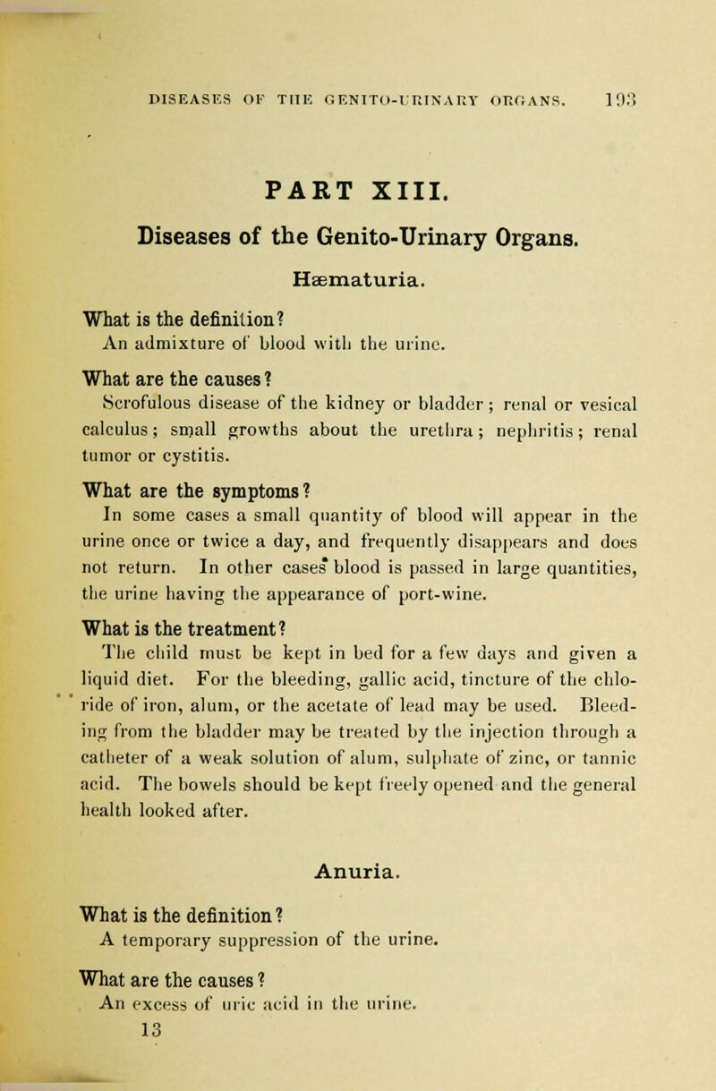 DISEASES or TiiK r.ENiTo-rr.iNAny onriANS. 19.) PART XIII. Diseases of the Genito-Urinary Organs. Hsematuria. What is the definition? An admixture of blood with tiie urine. What are the causes ? Scrofulous disease of the kidney or bladder; renal or vesical calculus; snjall growths about the urethra; nephritis; renal tumor or cystitis. What are the symptoms? In some cases a small quantity of blood will appear in the urine once or twice a day, and frequently disappears and does not return. In other cases blood is passed in large quantities, the urine having the appearance of port-wine. What is the treatment? The cliild must be kept in bed for a few days and given a liquid diet. For the bleeding, gallic acid, tincture of the chlo- ride of iron, alum, or the acetate of lead may be used. Bleed- ing from the bladder may be treated by the injection through a catheter of a weak solution of alum, sulphate of zinc, or tannic acid. The bowels should be kept freely opened and the general health looked after. Anuria. What is the definition ? A temporary suppression of the urine. What are the causes ? An excess of uiic acid in the urine. 13