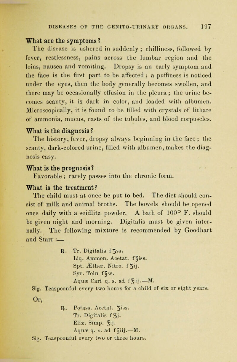 What are the symptoms ? The disi-ase is usliered in suddenly ; cliilliness, followed by fever, restlessness, pains across the lumbar region and the loins, nausea and vomiting. Dropsy is an early symptom and the face is the first part to be affected ; a puffiness is noticed under the eyes, then the body generally becomes swollen, and there may be occasionally effusion in the pleura; the urine be- oomes scanty, it is dark in color, and loaded with albumen. Microscopically, it is found to be lilled with crystals of lithate of ammonia, mucus, casts of the tubules, and blood corpuscles. What is the diagnosis ? The history, fever, dropsy always beginning in the face ; the scanty, dark-colored urine, filled with albumen, makes the diag- nosis easy. What is the prognosis ? • ■ Favorable ; rarely passes into the chronic form. What is the treatment? The child must at once be put to bed. The diet should con- sist of milk and animal broths. The bowels shotihl be opened once daily with a seidlitz powdei'. A bath of 100° F. should be given night and morning. Digitalis must be given inter- nally. The following mixture is recommended by Goodhart and Starr :— R. Tr. Digitalis f5ss. Liq. Amnion. Acetat. f^iss. Spt. iEther. Nitro. fSij. Syr. Tolu fgss. Aquas Cari q. s. ad f Jiij.—M. Sig. Teaspoonful every two hours for a child of six or eiglit years. Or, I^. Potass. Acetat. 3'ss- Tr. Digitalis f3j. Elix. Simp. fij. Aquae q. ». ad f ^iij-—M. Sig. Teaspoonful every two or three hours.