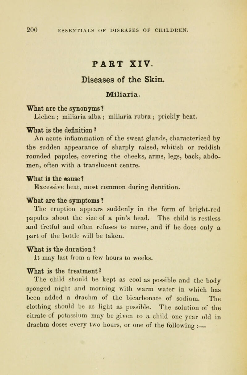 PAET XIV. Diseases of the Skin. Miliaria. What are the synonyms ? Lichen ; miliaria alba ; miliaria rubra ; prickly heat. What is the definition ? An acute inflammation of tlie sweat glands, characterized by the sudden appearance of sharply raised, whitish or reddish rounded papules, covering the cheeks, arms, legs, back, abdo- men, often with a translucent centre. What is the eause? Excessive heat, most common during dentition. What are the symptoms ? The eruption appears suddenly in the form of bright-red papules about the size of a pin's head. The child is restless and fretful and often refuses to nurse, and if he does only a part of the bottle will be taken. What is the duration ? It may last from a few hours to weeks. What is the treatment? The child should be kept as cool as possible and the body sponged night and morning with warm water in which has been added a drachm of the bicarbonate of sodium. The clothing should be as light as possible. The solution of the citrate of potassium may be given to a child one year old in drachm doses every two hours, or one of the following: