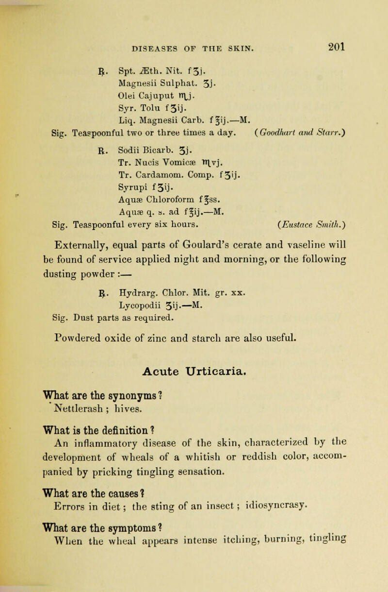 B- Spt. iEth. Nit. f 3j. Magnesii Sulphat. 3J- Olei Cajuput n\,j. Syr. Tolu fSij. Liq. Magnesii Carb. f ^ij--—M. Sig. Teaspoonful two or three times a day. ( Goodharl and Starr.) B. Sodii Bicarb. 3j. Tr. Nucis Vomicae ^Ivj. Tr. Cardamom. Comp. fSU- Syrupi fSij. Aquae Chloroform f §3S. Aquse q. a. ad f^ij.—M. Sig. Teaspoonful every six hours. {Eustace Smith.) Externally, equal parts of Goulard's cerate and vaseline will be found of service applied niglit and morning, or the following dusting powder:— Vf. Hydrarg. Chlor. Mit. gr. xx. Lycopodii 39 •—^• Sig. Dust parts as required. Powdered oxide of zinc and starch are also useful. Acute Urticaria. What are the synonyms 1 Nettlerash ; hives. What is the definition ? An intlammatory disease of the skin, characterized by the development of wheals of a wliitish or reddish color, accom- panied by pricking tingling sensation. What are the causes ? Errors in diet; the sting of an insect; idiosyncrasy. What are the symptoms ? When the wheal appears intense itching, burning, tingling