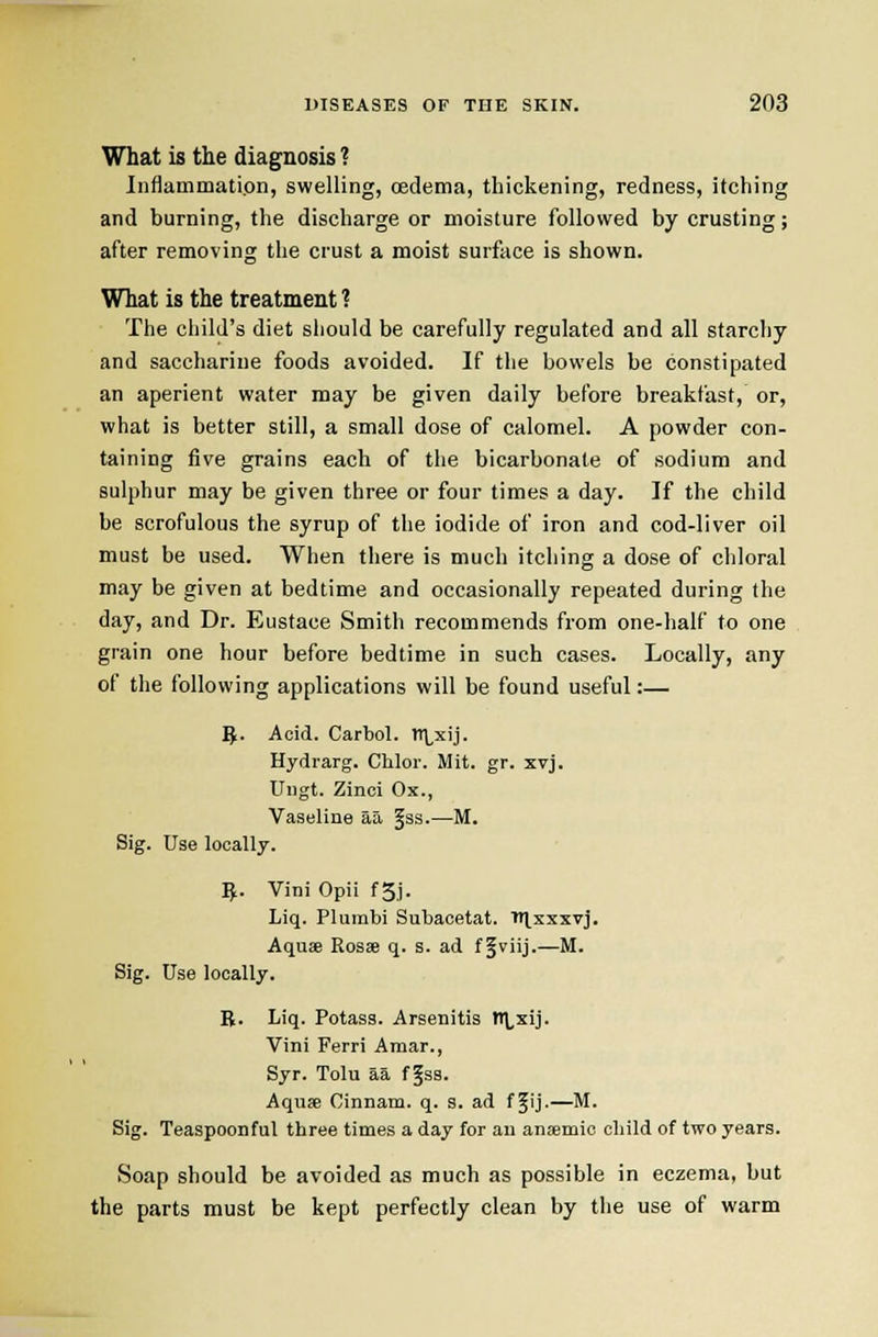 What is the diagnosis ? Inflammati.on, swelling, oedema, thickening, redness, itching and burning, the discharge or moisture followed by crusting; after removing the crust a moist surface is shown. What is the treatment ? The child's diet should be carefully regulated and all starchy and saccharine foods avoided. If the bowels be constipated an aperient water may be given daily before breakfast, or, what is better still, a small dose of calomel. A powder con- taining five grains each of the bicarbonate of sodium and sulphur may be given three or four times a day. If the child be scrofulous the syrup of the iodide of iron and cod-liver oil must be used. When there is much itching a dose of chloral may be given at bedtime and occasionally repeated during the day, and Dr. Eustace Smith recommends from one-half to one grain one hour before bedtime in such cases. Locally, any of the following applications will be found useful:— 5. Acid. Carbol. tr\,xij. Hydrarg. Chlor. Mit. gr. xvj. Ungt. Zinci Ox., Vaseline aa §ss.—M. Sig. Use locally. ^. Villi Opii f3j. Liq. Plumbi Subacetat. ttlsxxvj. Aquse Rosse q. s. ad f^viij.—M. Sig. Use locally. R. Liq. Potass. Arsenitis tt\,xij. Vini Ferri Araar., Syr. Tolu aa f §ss. Aquse Cinnam. q. s. ad ffij.—M. Sig. Teaspoonful three times a day for an anaemic cliild of two years. Soap should be avoided as much as possible in eczema, but the parts must be kept perfectly clean by the use of warm