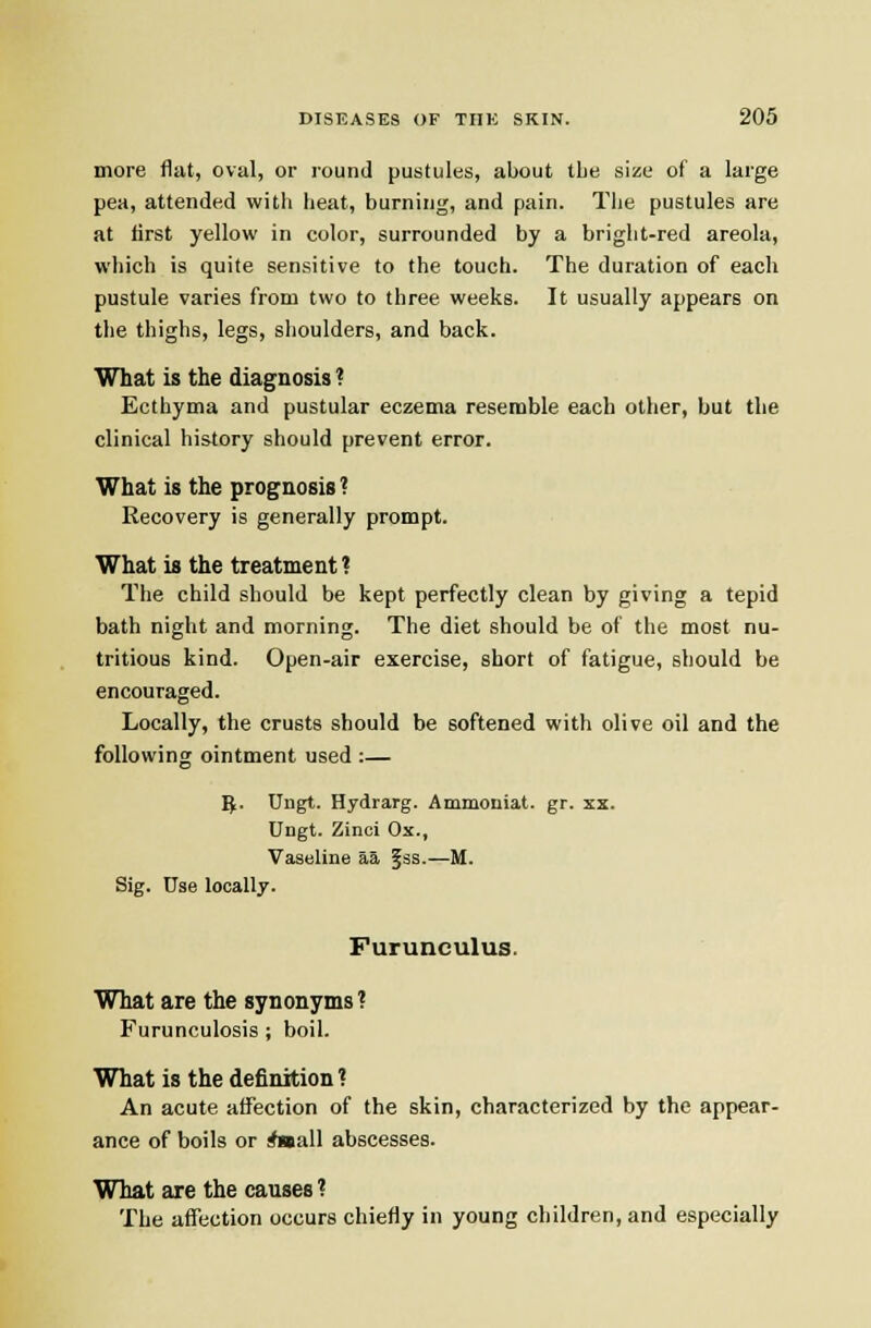 more flat, oval, or round pustules, about the size of a large pea, attended witii heat, burning, and pain. Tiie pustules are at first yellow in color, surrounded by a bright-red areola, which is quite sensitive to the touch. The duration of each pustule varies from two to three weeks. It usually appears on the thighs, legs, shoulders, and back. What is the diagnosis ? Ecthyma and pustular eczema resemble each other, but the clinical history should prevent error. What is the prognosis ? Recovery is generally prompt. What is the treatment ? The child should be kept perfectly clean by giving a tepid bath night and morning. The diet should be of the most nu- tritious kind. Open-air exercise, short of fatigue, should be encouraged. Locally, the crusts should be softened with olive oil and the following ointment used :— ^. Ungt. Hydrarg. Ammoniat. gr. xx. Ungt. Zinci Ox., Vaseline aa fss.—M. Sig. Use locally. Furunculus. What are the synonyms? Furunculosis ; boil. What is the definition ? An acute affection of the skin, characterized by the appear- ance of boils or Aaall abscesses. What are the causes ? The affection occurs chiefly in young children, and especially