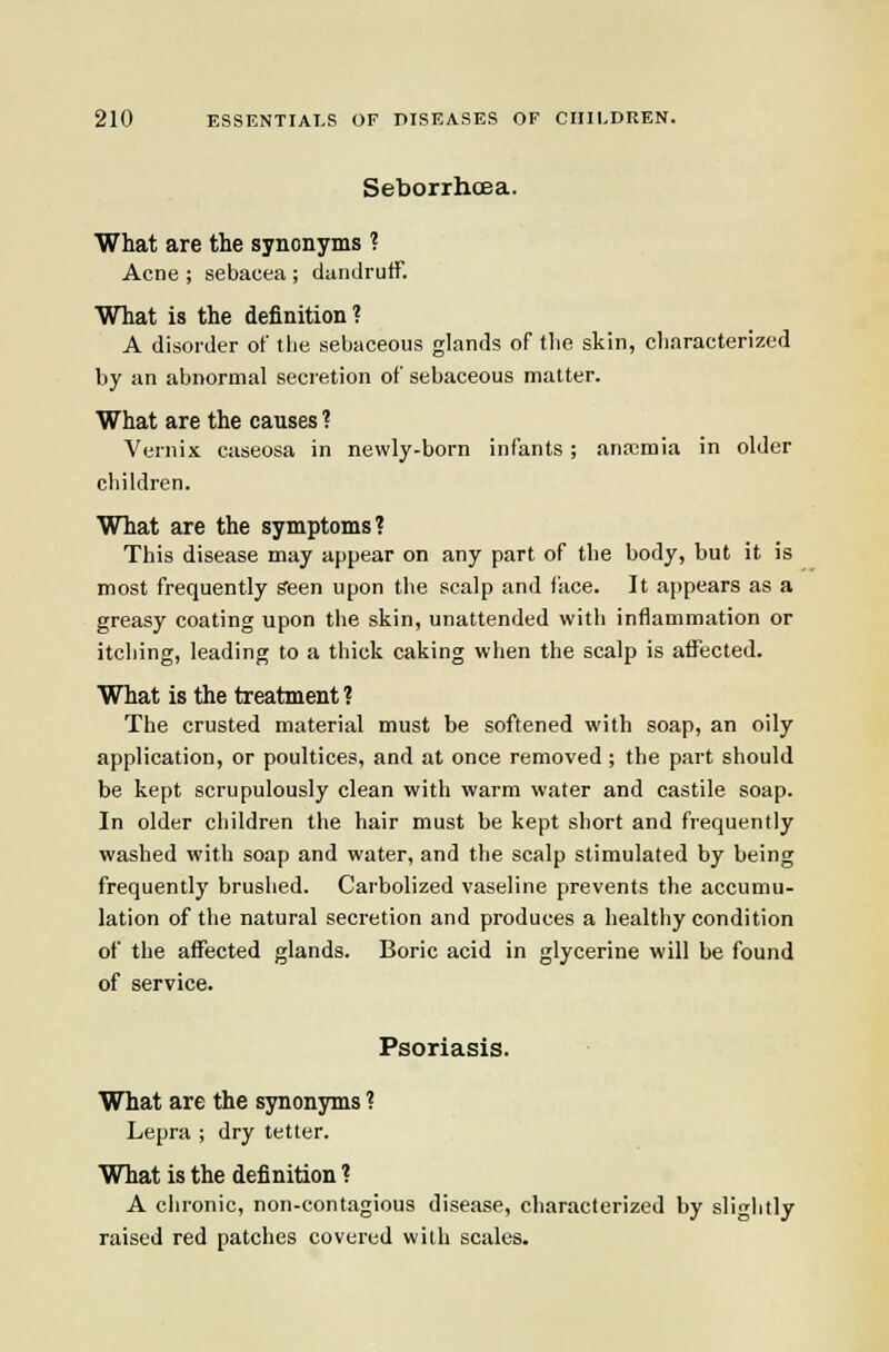 Seborrhoea. What are the synonyms ? Acne ; sebacea ; dandruff. What is the definition? A disorder of the sebaceous glands of the skin, characterized by an abnormal secretion of sebaceous matter. What are the causes ? Vernix caseosa in newly-born infants ; anaemia in older children. What are the symptoms? This disease may appear on any part of the body, but it is most frequently Seen upon the scalp and face. It ai)pears as a greasy coating upon the skin, unattended with inflammation or itching, leading to a thick caking when the scalp is affected. What is the treatment? The crusted material must be softened with soap, an oily application, or poultices, and at once removed ; the part should be kept scrupulously clean with warm water and castile soap. In older children the hair must be kept short and frequently washed with soap and water, and the scalp stimulated by being frequently brushed. Carbolized vaseline prevents the accumu- lation of the natural secretion and produces a healthy condition of the affected glands. Boric acid in glycerine will be found of service. Psoriasis. What are the synonyms ? Lepra ; dry tetter. What is the definition ? A chronic, non-contagious disease, characterized by slightly raised red patches covered with scales.