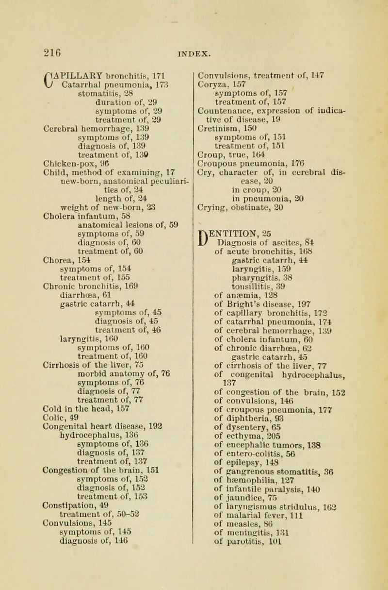 CAPILLARY bronchitis, 171 Catarrhal pneumonia, 173 stomatitis, 28 duration of, 29 syuiptome of, 29 treatment of, 29 Cerebral hemorrhage, 139 symptoms of, 139 diagnosis of, 139 treatment of, 130 Chicken-pox, IIC Child, method of examining, 17 new-born, anatomical peculiari- ties of, 24 length of, 24 weight of new-horn, 33 Cholera infantum, 58 anatomical lesions of, 59 symptoms of, 59 diagnosis of, 60 treatment of, 60 Chorea, 15-t symptoms of, 154 treatment of, 155 Chronic bronchitis, 169 diarrh(Ba, 61 gastric catarrh, 44 symptoms of, 45 diagnosis of, 45 treatment of, 46 laryngitis, 160 symptoms of, 160 treatment of, 160 Cirrhosis of the liver, 75 morbid anatomy of, 76 symptoms of, 76 diagnosis of, 77 treatment of, 77 Cold in the head, 157 Colic, 49 Congenital heart disease, 193 hydrocephalus, 136 symptoms of, 136 diagnosis of, 137 treatment of, 137 Congestion of the brain, 151 symptoms of, 152 diagnosis of, 152 treatment of, 153 Constipation, 49 treatment of, 50-52 Convulsions, 145 symptoms of, 145 diagnosis of, 146 Convulsions, treatment of, 147 Coryza. 157 symptoms of, 157 treatment of, 157 Countenance, expression of indica- tive of disease, 19 Cretinism, 150 symptf)ms of, 151 treatment of, 151 Croup, true, 164 Croupous pneumonia, 176 Cry, character of, in cerebral dis- ease, 20 in croup, 20 in pneumonia, 20 Crying, obstinate, 20 DENTITION, 25 Diagnosis of ascites, 84 of acute bronchitis, l(iS gastric catarrh, 44 laryngitis, 159 pharyngitis, 38 tonsillitis, 39 of anfemia, 128 of Bright's disease, 197 of capillary bronchitis, 173 of catarrhal pneumonia, 174 of cerebral hemorrhage, l.J9 of cholera infantum, 60 of chronic diarrhoea, 62 gastric catarrh, 45 of cirrhosis of the liver, 77 of congenital hydrocephalus, 137 of congestion of the brain, 152 of convulsions, 146 of croupous pneumonia, 177 of diphtheria, 93 of dysentery, 65 of ecthyma, 205 of encephalic tumors, 138 of entero-colitis, 56 of epilepsy, 148 of gangrenous stomatitis, 36 of haemophilia, 127 of infantile paralysis, 140 of jaundice, 75 of laryngismus stridulus, 162 of malarial fever, 111 of measles, 86 of meningitis, 131 of parotitis, 101