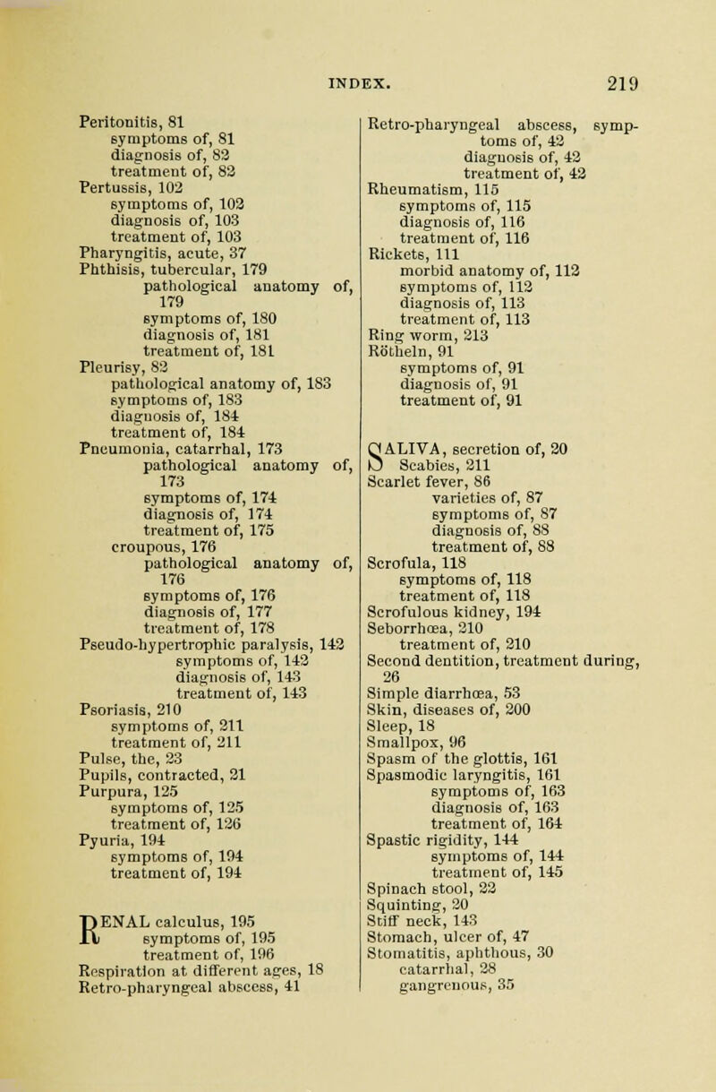 Peritonitis, 81 symptoms of, 81 diagnosis of, 83 treatment of, 83 Pertussis, 102 symptoms of, 103 diagnosis of, 103 treatment of, 103 Pharyngitis, acute, 37 Phthisis, tubercular, 179 pathological anatomy of, 179 eym ptoms of, 180 diagnosis of, 181 treatment of, 181 Pleurisy, 83 pathological anatomy of, 183 symptoms of, 183 diagnosis of, 184 treatment of, 184 Pneumonia, catarrhal, 173 pathological anatomy of, 173 symptoms of, 174 diagnosis of, 174 treatment of, 175 croupous, 176 pathological anatomy of, 176 symptoms of, 176 diagnosis of, 177 treatment of, 178 Peeudo-hypertrophic paralysis, 143 symptoms of, 143 diagnosis of, 143 treatment of, 143 Psoriasis, 210 symptoms of, 311 treatment of, 211 Pulse, the, 33 Pupils, contracted, 31 Purpura, 125 symptoms of, 125 treatment of, 136 Pyuria, 194 symptoms of, 194 treatment of, 194 RENAL calculus, 195 symptoms of, 195 treatment of, 106 Respiration at different ages, 18 Retropharyngeal abscess, 41 Retro-pharyngeal abscess, symp- toms of, 43 diagnosis of, 43 treatment of, 43 Rheumatism, 115 symptoms of, 115 diagnosis of, 116 treatment of, 116 Rickets, 111 morbid anatomy of, 113 symptoms of, 113 diagnosis of, 113 treatment of, 113 Ring worm, 313 Rotiieln, 91 symptoms of, 91 diagnosis of, 91 treatment of, 91 SALIVA, secretion of, 30 Scabies, 311 Scarlet fever, 86 varieties of, 87 symptoms of, 87 diagnosis of, 88 treatment of, 88 Scrofula, 118 symptoms of, 118 treatment of, 118 Scrofulous kidney, 194 Seborrhosa, 310 treatment of, 310 Second dentition, treatment during, 26 Simple diarrhoea, 53 Skin, diseases of, 200 Sleep, 18 Smallpox, 96 Spasm of the glottis, 161 Spasmodic laryngitis, 161 symptoms of, 163 diagnosis of, 163 treatment of, 164 Spastic rigidity, 144 symptoms of, 144 treatment of, 145 Spinach stool, 33 Squinting, 20 Stiff neck, 143 Stomach, ulcer of, 47 Stomatitis, aphthous, 30 catarrhal, 38 gangrenous, 35