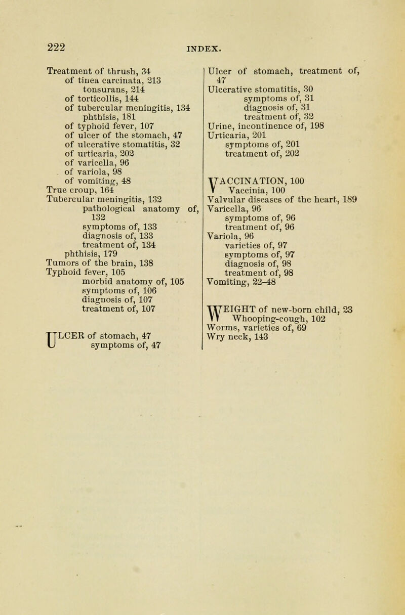 Treatment of thrush, 34 of tinea careiiiata, 213 tonsuraos, 314 of torticollis, 144 of tubercular meningitis, 134 phthisis, 181 of typhoid fever, 107 of ulcer of the stomach, 47 of ulcerative stomatitis, 32 of urticaria, 203 of varicella, 96 of variola, 98 of vomiting, 48 True croup, 164 Tubercular meningitis, 133 pathological anatomy of, 133 symptoms of, 133 diagnosis of, 133 treatment of, 134 phthisis, 179 Tumors of the brain, 138 Typhoid fever, 105 morbid anatomy of, 105 symptoms of, 106 diagnosis of, 107 treatment of, 107 u LCER of stomach, 47 symptoms of, 47 Ulcer of stomach, treatment of, 47 Ulcerative stomatitis, 30 symptoms of, 31 diagnosis of, 31 treatment of, 33 Urine, incontinence of, 198 Urticaria, 301 symptoms of, 201 treatment of, 303 VACCINATION, 100 Vaccinia, 100 Valvular diseases of the heart, 189 Varicella, 96 symptoms of, 96 treatment of, 96 Variola, 96 varieties of, 97 symptoms of, 97 diagnosis of, 98 treatment of, 98 Vomiting, 22-48 WEIGHT of new-born child, 23 Whooping-cough, 102 Worms, varieties of, 69 Wry neck, 143