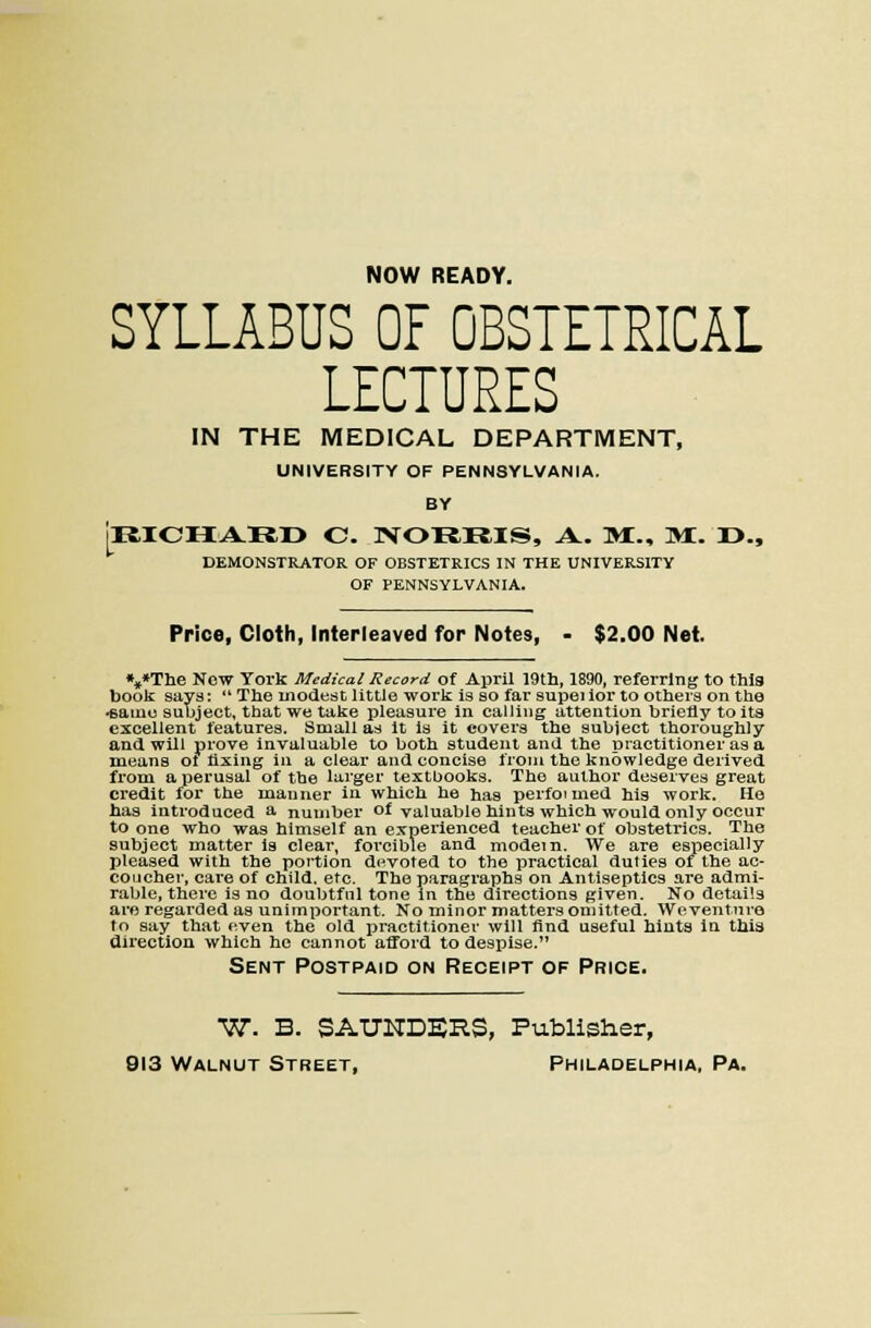 NOW READY. SYLLABUS OF OBSTETRICAL LECTURES L^ IN THE MEDICAL DEPARTMENT, UNIVERSITY OF PENNSYLVANIA. BY I4ICHAR,r> C. NORRIS, A. Mi., Mi. r>.. DEMONSTRATOR OF OBSTETRICS IN THE UNIVERSITY OF PENNSYLVANIA. Price, Cloth, Interleaved for Notes, - $2.00 Net. •,»Tlie Now York Medical Record of April 19th, 1890, referring to thia book says:  The modest little work is so far supei lor to others on the «ame subject, that we take pleasure In calling attention brietly toitg excellent features. Small as It Is it covers the subject thoroughly and will pi'ove invaluable to both student and the practitioner as a means ot fixing in a clear and concise from the knowledge derived from a perusal of the lai'ger textbooks. The author deserves great credit for the manner in which he has perfoi med his work. Ho has introduced s- number of valuable hints which would only occur to one who was himself an experienced teacher of obstetrics. The subject matter Is clear, forcible and modem. We are especially pleased with the portion devoted to the practical duties of the ac- coucher, care of child, etc. The paragraphs on Antiseptics are admi- rable, there is no doubtful tone in the directions given. No details are regarded as unimportant. No minor matters omitted. Woventnre to saj; that even the old practitioner will find useful hiuts ia this direction which he cannot atford to despise. Sent Postpaid on Receipt of Price. ■W. B. SAUNDSRS, Publisher, 913 Walnut Street, Philadelphia, Pa.