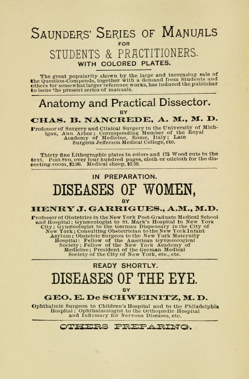 Saunders' Series of Manu/ils FOR STUDENTS 8c PRACTITIONERS. WITH COLORED PLATES. The great popularity shown by the large ana Increasing sale of the Question-Cornpends, together with a deniand from Students ana others for somewhat larger reference works, has induced the publisher to issue the i)resent series of manuals. Anatomy and Practical Dissector. BY OHAS. B. NANCREDE, A. M., 31. I>. Professor of Surgery and Clinical Surgery In the University of Mich- igan, Ann Arbor; Corresponding Member of the Boyal Academy of Medicine, Rome, Italy; Late Surgeon Jefferson Medical College, etc. Thirty fine Lithographic plates in colors and 175 Wood cuts in the text. I'ost 8vo, over tour hundred pages, cloth or oilcloth for the dis- eecting-room, $2.00. Medical sheep, $2.50. IN PREPARATION. DISEASES OF WOMEN, BY HENIiY J. GAI4RIGHJES., A.M:., BI.D. Professor of Obstetrics in the New York PostGraduate Medical School and Hospital; Gynsecologist to St. Mark's Hospital In New York City; Gynascologist to the German Dispensaiy in the City of New York; Consulting Obstetrician totheNew Yorklnfant Asylum; Obstetric Surgeon to the New York Maternity Hospital: Fellow of the American Gynjecological Society: Fellow of the New York Academy of Medicine; President of the German Medical Society of the City of New York, etc., etc. READY SHORTLY. DISEASES OF THE EYE. BY GEO. E. I>e SCH\rEINITZ;, »£. r>. Ophthalmic Surgeon to Children's Hospital and to the Philadelphia —'• ' '-'halmologist to the Orthopaedic Ho ' ' rmary for Nervcjus Diseases, etc. Hospital; Ophthalmologist to the Orthopaedic Hospital lid Inllri '' '' - .-■ - OTXI3BXiS I'KEr'.^RIItTa-.