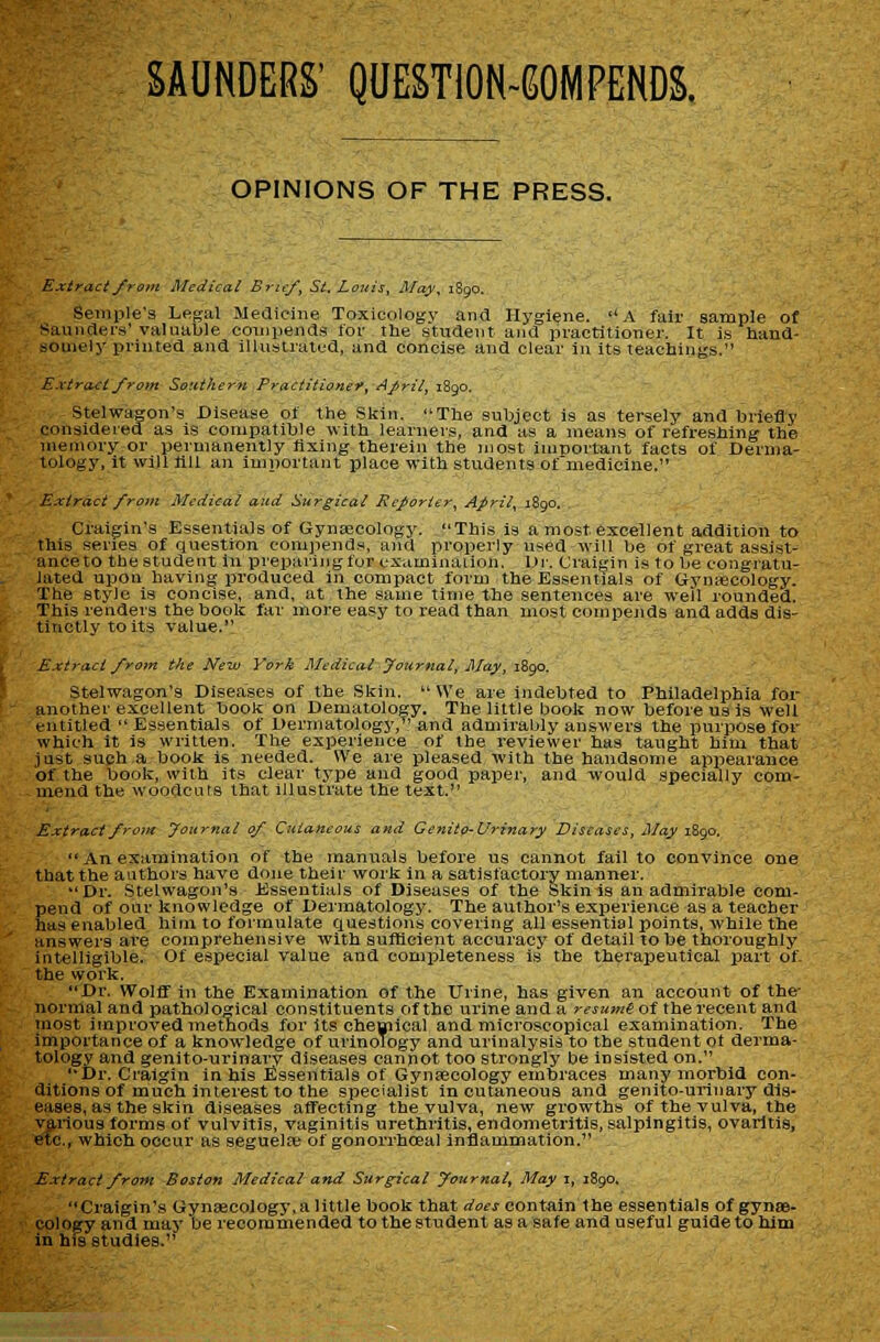 OPINIONS OF THE PRESS. Extract from Medical Brief, St, Louis, May, 1890. SemiMe'a Legal Medieine Toxicology and Hygiene. A fair sample of Saunders'valuable couipeiids for the student, and practitioner. It is hand- somely printed and illustrated, and concise and clear in its teachings. E.xtraci from Southern Practitionef, April, 1890. Stelwagon's Disease of the Skin. The subject is as tersely and briefly considered as Is compatible with learners, and as a means of refreshing the memory or permanently fixing therein the most imporlxunt facts of Derma- tology, it wall fill an important place with students of medicine. Extract from Medical and Surgical Reporter, April, 1890. Craigin's Essentials of Gynaecology. This is a most excellent addition to this series of question comjjends, and properly used will be of great assist- ance to the student in preparing fur examinaiion. Ur. Craigin is to be congratu- lated upon having produced in compact form the Essentials of Gynaecology. The style is concise, and, at the same time the sentences are well rounded. This renders the book far more easy to read than most eompends and adds dis- tinctly to its value. Extract froin the New York Medical yournal, May, 1890. Stelwagon's Diseases of the Skin.  We are indebted to Philadelphia for another excellent book on Dematology. The little book now before us is well entitled  Essentials of Dermatology, and admirably answers the purpose for which it is written. The experience of the reviewer has taught him that just such a book Is needed. We are pleased with the handsome appearance of the book, with its clear type and good paper, and would speciaJly com- mend the woodcuts that Illustrate the text. Extract from foiirtial of Cutaneous and Genito-Urinary Diseases, May 1890.  An examination of the manuals before us cannot fall to convince one that the authors have done their work in a satisfactory manner. Dr. Stelwagon's Essentials of Diseases of the Skin is an admirable com- pend of our knowledge of Dermatology. The author's experience as a teacher has enabled him to formulate Questions covering all essential points, while the answers are comprehensive with sufHcient accuracy of detail to be thoroughly intelligible. Of especial value and completeness is the therapeutical part of- the work. Dr. WolflT in the Examination of the Urine, has given an account of the- normal and pathological constituents of the urine and a resumi of the recent and most improved methods for its chemical and microscopical examination. The importance of a knowledge of urinology and urinalysis to the student ot derma- tology and genito-urinarv diseases cannot too strongly be insisted on. Dr. Craigin in his Essentials of Gynaecology embraces many morbid con- ditions of much interest to the specialist in cutaneous and genito-urinary dis- eases, as the skin diseases affecting the vnlva, new growths of the vulva, the various forms of vulvitis, vaginitis urethritis, endometritis, salpingitis, ovaritis, etc., which occur as seguelre of gonorrhoeal inflammation. Extract from Boston Medical and Surgical fournal. May j, 1890, Craigin's Gynaecology, a little book that rfwj contain the essentials of gynsB- cology and may be recommended tothestudent asasafeanduseful guide to him in his studies. ^S^^