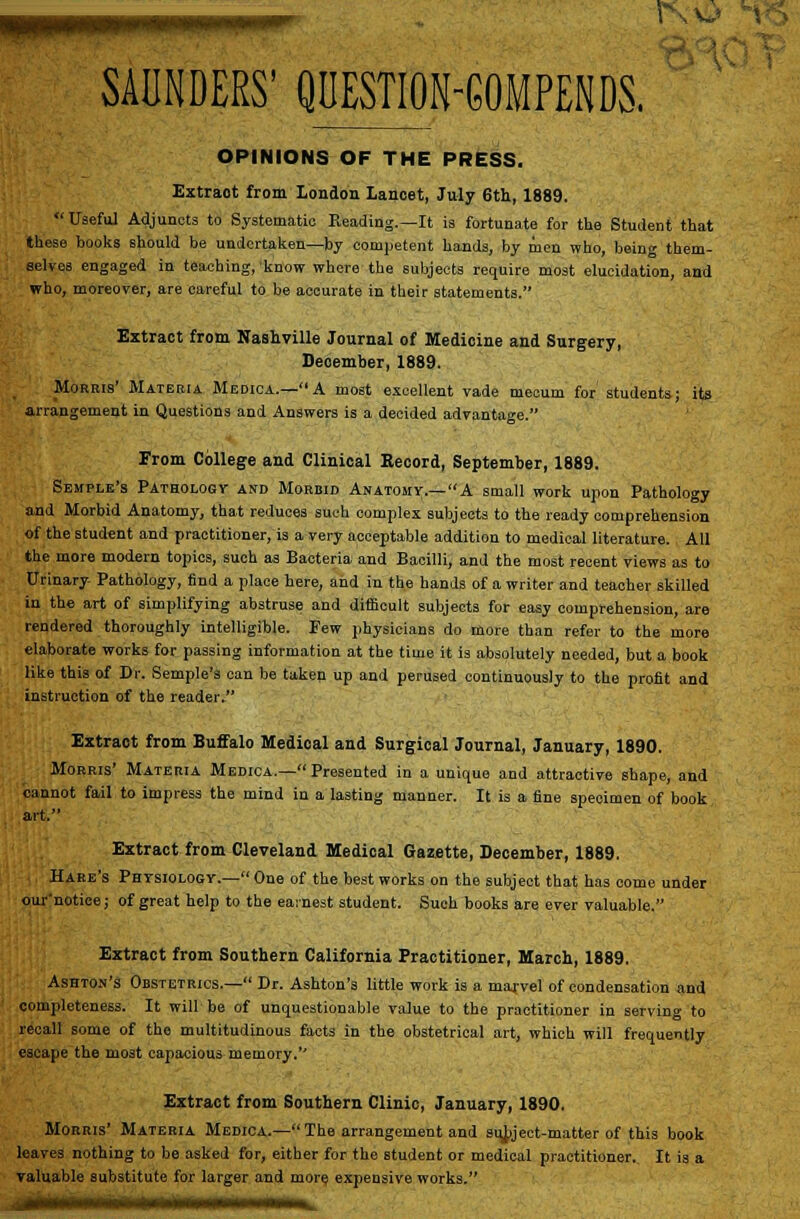 OPINIONS OF THE PRESS. Extract from London Lancet, July 6tli, 1889. Uaefu] Adjuncts to Systematic Reading.—It is fortunate for the Student that these books should be undertaken^by competent hands, by men who, being them- selves engaged in teaching, know where the subjects require most elucidation, and who, moreover, are careful to be accurate in their statements. Extract from Nashville Journal of Medicine and Surgery, Deoember, 1889. Morris' Materia Medica.—A most excellent vade mecum for students; its arrangement in Questions and Answers is a decided advantage. From College and Clinical Record, September, 1889. Semple's PATBOLOGy AND MoRBiD Anatomy.—A Small work upon Pathology and Morbid Anatomy, that reduces such complex subjects to the ready comprehension of the student and practitioner, is a very acceptable addition to medical literature. All the more modern topics, such as Bacteria and Bacilli, and the most recent views as to Urinary- Pathology, find a place here, and in the hands of a writer and teacher skilled in the art of simplifying abstruse and difficult subjects for easy comprehension, are rendered thoroughly intelligible. Few physicians do more than refer to the more elaborate works for passing information at the time it is absolutely needed, but a book like this of Dr. Semple's can be taken up and perused continuously to the profit and instruction of the reader. Extract from Buffalo Medical and Surgical Journal, January, 1890. Morris' Materia Medica.— Presented in a unique and attractive shape, and cannot fail to Impress the mind in a lasting manner. It is a fine specimen of book art. Extract from Cleveland Medical Gazette, December, 1889. Hare's Physiologv.- One of the best works on the subject that has come under our'notice; of great help to the earnest student. Such books are ever valuable. Extract from Southern California Practitioner, March, 1889. Ashton's Obstetrics.— Dr. Ashton's little work is a marvel of condensation and completeness. It will be of unquestionable value to the practitioner in serving to recall some of the multitudinous facts in the obstetrical art, which will frequently escape the most capacious memory.'' Extract from Southern Clinic, January, 1890. Morris' Materia Medica.—The arrangement and si4)ject-matter of this book leaves nothing to be asked for, either for the student or medical practitioner.. It is a valuable substitute for larger and mor^ expensive works.