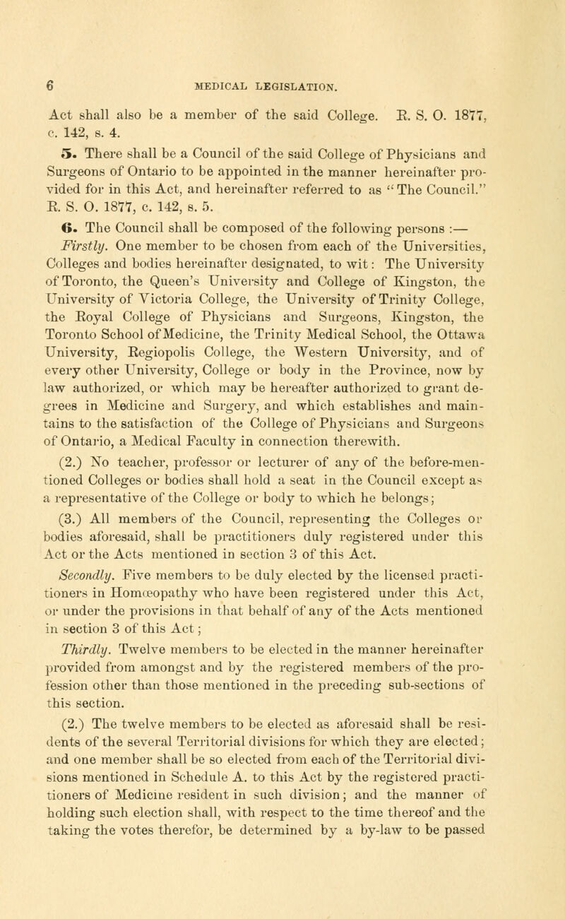 Act shall also be a member of the said College. E. S. O. 1877, c. 142, s. 4. 5. There shall be a Council of the said College of Physicians and Surgeons of Ontario to be appointed in the manner hereinafter pro- vided for in this Act, and hereinafter referred to as The Council. R S. O. 1877, c. 142, s. 5. 6. The Council shall be composed of the following persons :— Firstly. One member to be chosen from each of the Universities, Colleges and bodies hereinafter designated, to wit: The University of Toronto, the Queen's University and College of Kingston, the University of Victoria College, the University of Trinity College, the Eoyal College of Physicians and Surgeons, Kingston, the Toronto School of Medicine, the Trinity Medical School, the Ottawa University, Eegiopolis College, the Western University, and of every other University, College or body in the Province, now by law authorized, or which may be hereafter authorized to grant de- grees in Medicine and Surgery, and which establishes and main- tains to the satisfaction of the College of Physicians and Surgeons of Ontario, a Medical Faculty in connection therewith. (2.) No teacher, professor or lecturer of any of the before-men- tioned Colleges or bodies shall hold a seat in the Council except as a representative of the College or body to which he belongs; (3.) All members of the Council, representing the Colleges or bodies aforesaid, shall be practitioners duly registered under this Act or the Acts mentioned in section 3 of this Act. Secondly. Five members to be duly elected by the licensed practi- tioners in Homoeopathy who have been registered under this Act, or under the provisions in that behalf of any of the Acts mentioned in section 3 of this Act; Thirdly. Twelve members to be elected in the manner hereinafter provided from amongst and by the registered members of the pro- fession other than those mentioned in the preceding sub-sections of this section. (2.) The twelve members to be elected as aforesaid shall be resi- dents of the several Territorial divisions for which they are elected; and one member shall be so elected from each of the Territorial divi- sions mentioned in Schedule A. to this Act by the registered practi- tioners of Medicine resident in such division; and the manner of holding such election shall, with respect to the time thereof and the taking the votes therefor, be determined by a by-law to be passed