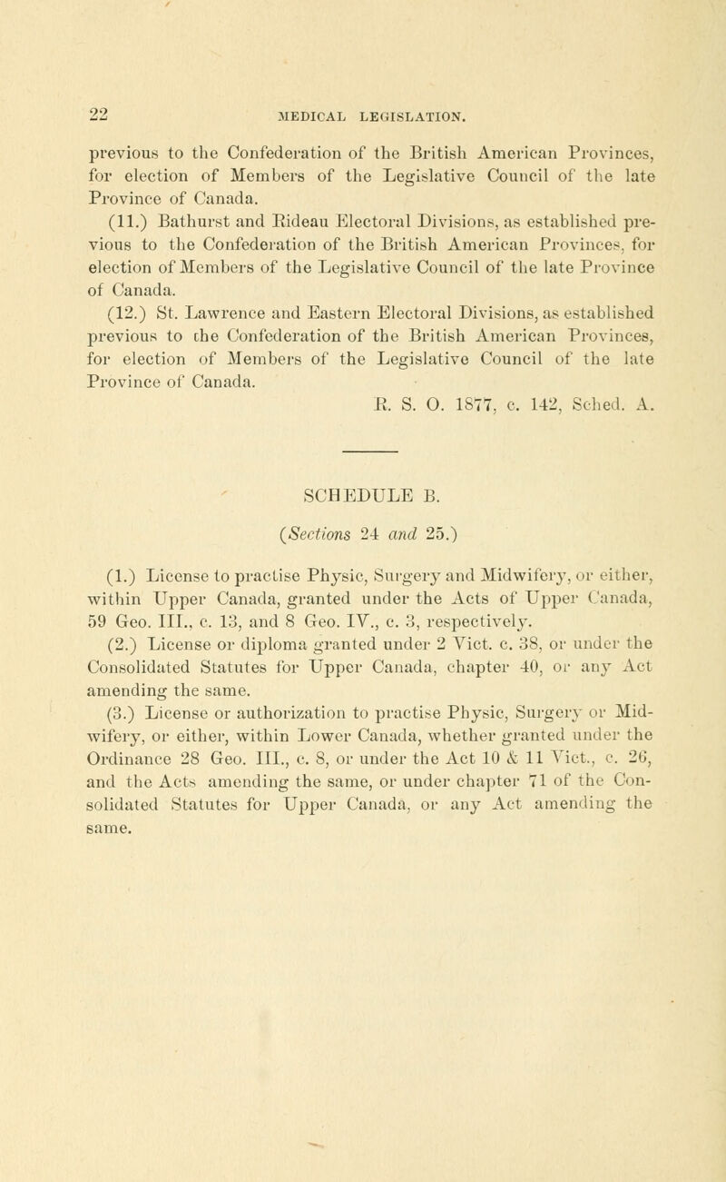 previous to the Confederation of the British American Provinces, for election of Members of the Legislative Council of the late Province of Canada. (11.) Bathurst and Eideau Electoral Divisions, as established pre- vious to the Confederation of the British American Provinces, for election of Members of the Legislative Council of the late Province of Canada. (12.) St. Lawrence and Eastern Electoral Divisions, as established previous to the Confederation of the British American Provinces, for election of Members of the Legislative Council of the late Province of Canada. E. S. O. 1877, c. 142, Sched. A. SCHEDULE B. (Sections 24 and 25.) (1.) License to practise Physic, Surgery and Midwifery, or either, within Upper Canada, granted under the Acts of Upper Canada, 59 Geo. III., c. 13, and 8 Geo. IV., c. 3, respectively. (2.) License or diploma granted under 2 Vict, c. 38, or under the Consolidated Statutes for Upper Canada, chapter 40, or any Act amending the same. (3.) License or authorization to practise Physic, Surgery or Mid- wifery, or either, within Lower Canada, whether granted under the Ordinance 28 Geo. III., c. 8, or under the Act 10 & 11 Vict., c. 20, and the Acts amending the same, or under chapter 71 of the Con- solidated Statutes for Upper Canada, or any Act amending the same.