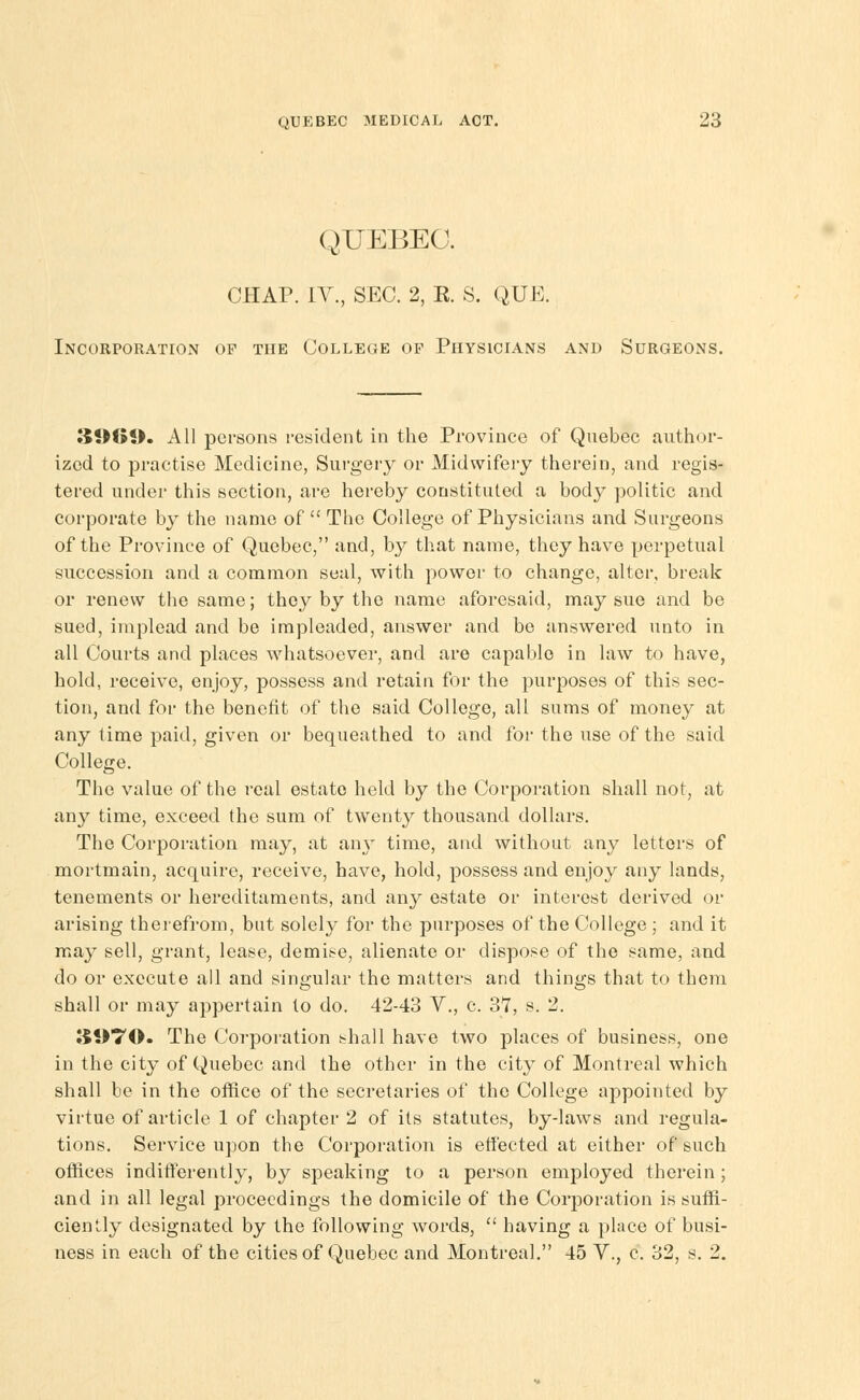 QUEBEC. CHAP. IV., SEC. 2, E. S. QUE. Incorporation op the College op Physicians and Surgeons. 3!)61>. All persons resident in the Province of Quebec author- ized to practise Medicine, Surgery or Midwifery therein, and regis- tered under this section, are hereby constituted a body politic and corporate by the name of  The College of Physicians and Surgeons of the Province of Quebec, and, b}^ that name, they have perpetual succession and a common seal, with power to change, alter, break or renew the same; they by the name aforesaid, may sue and be sued, implead and be impleaded, answer and be answered unto in all Courts and places whatsoever, and are capable in law to have, hold, receive, enjoy, possess and retain for the purposes of this sec- tion, and for the benefit of the said College, all sums of money at any time paid, given or bequeathed to and for the use of the said College. The value of the real estate held by the Corporation shall not, at any time, exceed the sum of twenty thousand dollars. The Corporation may, at an\- time, and without any letters of mortmain, acquire, receive, have, hold, possess and enjoy any lands, tenements or hereditaments, and any estate or interest derived or arising therefrom, but solely for the purposes of the College ; and it may sell, grant, lease, demise, alienate or dispose of the same, and do or execute all and singular the matters and things that to them shall or may appertain to do. 42-43 Y., c. 37, s. 2. ;$!>70. The Corporation shall have two places of business, one in the city of Quebec and the other in the city of Montreal which shall be in the office of the secretaries of the College appointed by virtue of article 1 of chapter 2 of its statutes, by-laws and regula- tions. Service upon the Corporation is etfected at either of such offices indifferently, by speaking to a person employed therein ; and in all legal proceedings the domicile of the Corporation is suffi- ciently designated by the following words,  having a place of busi- ness in each of the cities of Quebec and Montreal. 45 V., c. 32, s. 2.