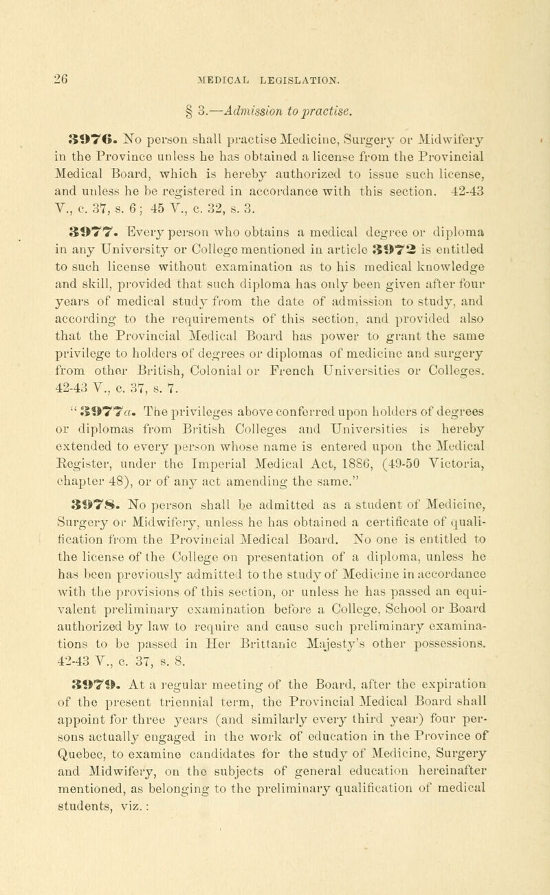 § 3.—Admission to practise. 3976. No person shall practise Medicine, Surgery or Midwifery in the Province unless he has obtained a license from the Provincial Medical Board, which is hereby authorized to issue such license, and unless he be registered in accordance with this section. -±2-43 V., c. 37, s. 6; 45 Y., c. 32, s. 3. 3977. Every person who obtains a medical degree or diploma in any University or College mentioned in article 3972 is entitled to such license without examination as to his medical knowledge and skill, provided that such diploma has only been given after four years of medical study from the date of admission to study, and according to the requirements of this section, and provided also that the Provincial Medical Board has power to grant the same privilege to holders of degrees or diplomas of medicine and surgery from other British, Colonial or French Universities or Colleges. 42-43 V.; c. 37, s. 7.  3977a. The privileges above conferred upon holders of degrees or diplomas from British Colleges and Universities is hereby extended to every person whose name is entered upon the Medical Register, under the Imperial Medical Act, 1886, (49-50 Victoria, chapter 48), or of any act amending the same. 3078. No person shall be admitted as a student of Medicine, Surgery or Midwifery, unless he has obtained a certificate of quali- fication from the Provincial Medical Board. No one is entitled to the license of the College on presentation of a diploma, unless he has been previously admitted to the study of Medicine in accordance with the provisions of this section, or unless he has passed an equi- valent preliminary examination before a College. School or Board authorized by law to require and cause such preliminary examina- tions to be passed in Her Brittanic Majesty's other possessions. 42-43 V., c. 37, s. 8. 3979. At a regular meeting of the Board, after the expiration of the present triennial term, the Provincial Medical Board shall appoint for three years (and similarly every third year) four per- sons actually engaged in the work of education in the Province of Quebec, to examine candidates for the study of Medicine, Surgery and Midwifery, on the subjects of general education hereinafter mentioned, as belonging to the preliminary qualification of medical students, viz. :