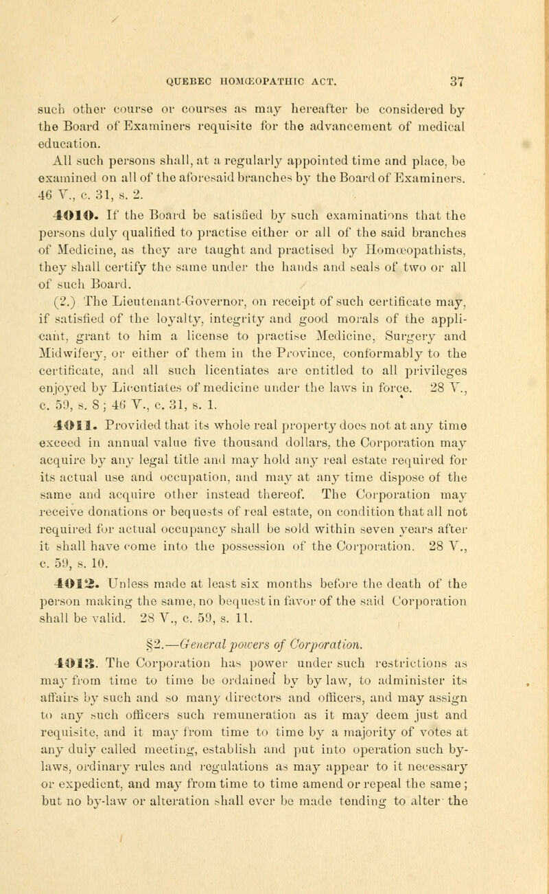 such other course or courses as may hereafter be considered by the Board of Examiners requisite for the advancement of medical education. All such persons shall, at a regularly appointed time and place, be examined on all of the aforesaid branches by the Board of Examiners. 46 V., c. 31, s. 2. 4010. If the Board be satisfied by such examinations that the persons duly qualified to practise either or all of the said branches of Medicine, as they are taught and practised by Homoeopathists, they shall certify the same under the hands and seals of two or all of such Board. (2.) The Lieutenant-Governor, on receipt of such certificate may, if satisfied of the loyalty, integrity and good morals of the appli- cant, grant to him a license to practise Medicine, Surgery and Midwifery, or either of them in the Province, conformably to the certificate, and all such licentiates are entitled to all privileges enjoyed by Licentiates of medicine under the laws in force. 28 Y., c. 59, s. 8; 46 V., c. 31, s. 1. 4011. Provided that its whole real property does not at any time exceed in annual value five thousand dollars, the Corporation may acquire by any legal title and may hold any real estate required for its actual use and occupation, and may at any time dispose of the same and acquire other instead thereof. The Corporation may receive donations or bequests of real estate, on condition that all not required for actual occupancy shall be sold within seven years after it shall have come into the possession of the Corporation. 28 V., c, 59, s. 10. 4012. Unless made at least six months before the death of the person making the same, no bequest in favor of the said Corporation shall be valid. 28 V., c. 59, s. 11. §2.—General powers of Corporation. 4013. The Corporation has power under such restrictions as may from time to time be ordained by bylaw, to administer its affairs by such and so many directors and officers, and may assign to any such officers such remuneration as it may deem just and requisite, and it may from time to time by a majority of votes at any duly called meeting, establish and put into operation such by- laws, ordinary rules and regulations as may appear to it necessary or expedient, and may from time to time amend or repeal the same ; but no by-law or alteration shall ever be made tending to alter the