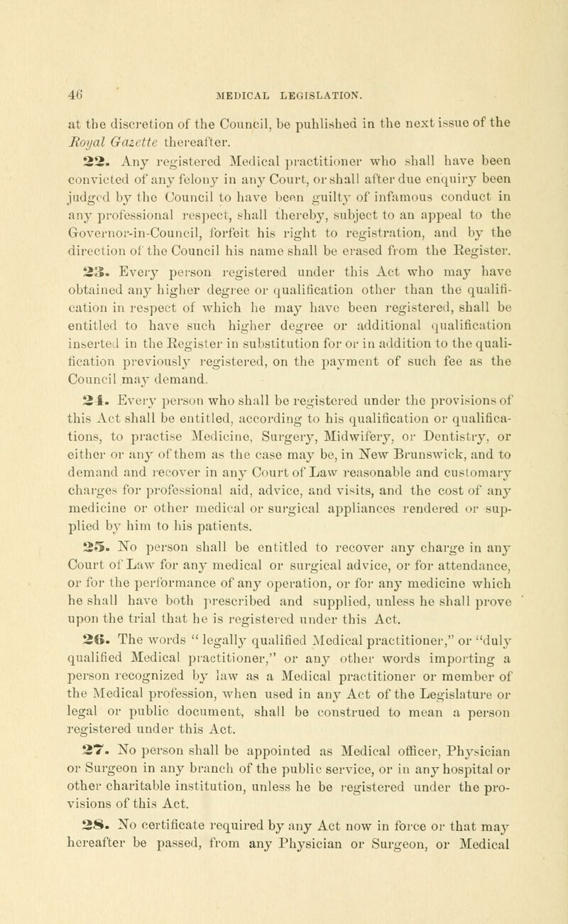 at the discretion of the Council, be published in the next issue of the Royal Gazette thereafter. 22. Any registered Medical practitioner who shall have been convicted of any felony in any Court, or shall after due enquiry been judged by the Council to have been guilty of infamous conduct in any professional respect, shall thereby, subject to an appeal to the Governor-in-Council, forfeit his right to registration, and by the direction of the Council his name shall be erased from the Register. 23. Every person registered under this Act who may have obtained any higher degree or qualification other than the qualifi- cation in respect of which he may have been registered, shall be entitled to have such higher degree or additional qualification inserted in the Register in substitution for or in addition to the quali- fication previousl}r registered, on the payment of such fee as the Council may demand. 24. Every person who shall be registered under the provisions of this Act shall be entitled, according to his qualification or qualifica- tions, to practise Medicine, Surgery, Midwifery, or Dentistry, or either or any of them as the case may be, in New Brunswick, and to demand and recover in any Court of Law reasonable and customary charges for professional aid, advice, and visits, and the cost of any medicine or other medical or surgical appliances rendered or sup- plied by him to his patients. 25. No person shall be entitled to recover any charge in any Court of Law for any medical or surgical advice, or for attendance, or for the performance of any operation, or for any medicine which he shall have both prescribed and supplied, unless he shall prove upon the trial that he is registered under this Act. 26. The words  legally qualified Medical practitioner, or duly qualified Medical practitioner, or any other words importing a person recognized by law as a Medical practitioner or member of the Medical profession, when used in any Act of the Legislature or legal or public document, shall be construed to mean a person registered under this Act. 27. No person shall be appointed as Medical officer, Physician or Surgeon in any branch of the public service, or in any hospital or other charitable institution, unless he be registered under the pro- visions of this Act. 28. No certificate required by any Act now in force or that may hereafter be passed, from any Physician or Surgeon, or Medical