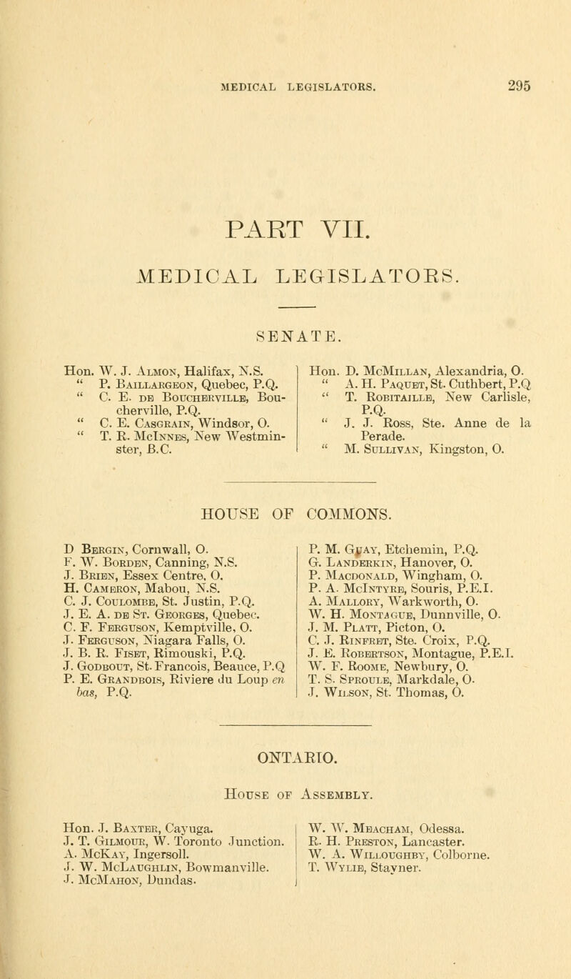 PART VII. MEDICAL LEGISLATOKS. SENATE. Hon. W. J. Almon, Halifax, N.S.  P. Baillargeon, Quebec, P.Q.  C E. DE BOUCHBRVILLB, BoU- cherville, P.Q.  C. E. Casgrain, Windsor, O.  T. R. McTnnes, New Westmin- ster, B.C. Hon. D. McMillan, Alexandria, O.  A. H. Paqubt, St. Cuthbert, P.Q  T. Robitaillb, New Carlisle, P.Q.  J. J. Ross, Ste. Anne de la Perade.  M. Sullivan, Kingston, O. HOUSE OF COMMONS. D Bergin, Cornwall, O. F. W. Borden, Canning, N.S. J. Bribn, Essex Centre. O. H. Cameron, Mabou, N.S. C. J. Coulombb, St. Justin, P.Q. J. E. A. db St. Georges, Quebec. C. F. Ferguson, Kemptville, O. J. Ferguson, Niagara Falls, 0. J. B. R. Fiset, Rimouski, P.Q. J. Godbout, St. Francois, Beauce, P.Q P. E. Grandbois, Riviere du Loup en has, P.Q. P. M. Gjiay, Etchernin, P.Q. G. Landerkin, Hanover, O. P. Macdonald, Wingham, O. P. A. McIntyrb, Souris, P.E.I. A. Mallory, Warkworth, O. W. H. Montague, Dunnville, 0. J. M. Platt, Picton, O. C. J. Rinfrbt, Ste. Croix, P.Q. J. E. Robertson, Montague, P.E.I. W. F. Roome, Newbury, 0. T. S. Sproule, Markdale, O- J. Wilson, St. Thomas, O. ONTAETO. House of Assembly. Hon. J. Baxter, Cayuga. J. T. Gilmour, W. Toronto Junction. A. McKay, Ingersoll. J. W. McLaughlin, Bowmanville. J. McMahon, Dundas. W. W. Meacham, Odessa. R. H. Preston, Lancaster. W. A. Willoughby, Colborne. T. Wylib, Stayner.